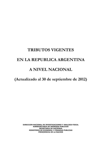 TRIBUTOS VIGENTES

 EN LA REPUBLICA ARGENTINA

          A NIVEL NACIONAL

(Actualizado al 30 de septiembre de 2012)




    DIRECCION NACIONAL DE INVESTIGACIONES Y ANALISIS FISCAL
              SUBSECRETARIA DE INGRESOS PUBLICOS
                    SECRETARIA DE HACIENDA
          MINISTERIO DE ECONOMIA Y FINANZAS PUBLICAS
                   PRESIDENCIA DE LA NACION
 