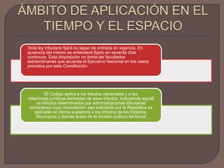 Toda ley tributaria fijará su lapso de entrada en vigencia. En
ausencia del mismo se entenderá fijado en sesenta días
continuos. Esta disposición no limita las facultades
extraordinarias que acuerde el Ejecutivo Nacional en los casos
previstos por esta Constitución.
El Código aplica a los tributos nacionales y a las
relaciones jurídicas derivadas de esos tributos, incluyendo aquell
os tributos determinados por administraciones tributarias
extranjeras cuya recaudación sea solicitada por la República es
aplicable en forma supletoria a los tributos de los Estados,
Municipios y demás entes de la división político territorial
 