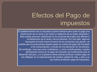 El establecimiento de un impuesto supone siempre para quien lo paga una
disminución de su renta y por tanto un deterioro de su poder adquisitivo.
Esto puede provocar variaciones en la conducta del sujeto que afectan a
la distribución de la renta y de los factores. Por otro lado, algunos
impuestos al incidir sobre el precio de los productos que gravan, es
posible que los productores deseen pasar la cuenta del pago del impuesto
a los consumidores, a través de una elevación en los precios.
Sin embargo, creo que como ciudadanos y como contribuyentes, nuestra
participación activa en el pago de impuesto es fundamental para el
desarrollo del país, y si el gobierno tiene buenas políticas nuestro pago se
era reflejado en el mejoramiento de nuestra calidad de vida, y esto a su
vez motiva al efectivo pago de impuestos,
 
