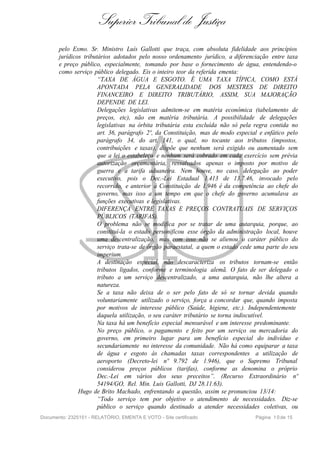Superior Tribunal de Justiça
       pelo Exmo. Sr. Ministro Luís Gallotti que traça, com absoluta fidelidade aos princípios
       jurídicos tributários adotados pelo nosso ordenamento jurídico, a diferenciação entre taxa
       e preço público, especialmente, tomando por base o fornecimento de água, entendendo-o
       como serviço público delegado. Eis o inteiro teor da referida ementa:
                       “TAXA DE ÁGUA E ESGOTO. É UMA TAXA TÍPICA, COMO ESTÁ
                       APONTADA PELA GENERALIDADE DOS MESTRES DE DIREITO
                       FINANCEIRO E DIREITO TRIBUTÁRIO, ASSIM, SUA MAJORAÇÃO
                       DEPENDE DE LEI.
                       Delegações legislativas admitem-se em matéria econômica (tabelamento de
                       preços, etc), não em matéria tributária. A possibilidade de delegações
                       legislativas na órbita tributária esta excluída não só pela regra contida no
                       art. 36, parágrafo 2º, da Constituição, mas de modo especial e enfático pelo
                       parágrafo 34, do art. 141, o qual, no tocante aos tributos (impostos,
                       contribuições e taxas), dispõe que nenhum será exigido ou aumentado sem
                       que a lei o estabeleça e nenhum será cobrado em cada exercício sem prévia
                       autorização orçamentária, ressalvados apenas o imposto por motivo de
                       guerra e a tarifa aduaneira. Nem houve, no caso, delegação ao poder
                       executivo, pois o Dec.-Lei Estadual 1.413 de 13.7.46, invocado pelo
                       recorrido, e anterior à Constituição de 1.946 é da competência ao chefe do
                       governo, mas isso a um tempo em que o chefe do governo acumulava as
                       funções executivas e legislativas.
                       DIFERENÇA ENTRE TAXAS E PREÇOS CONTRATUAIS DE SERVIÇOS
                       PÚBLICOS (TARIFAS).
                       O problema não se modifica por se tratar de uma autarquia, porque, ao
                       constituí-la o estado personificou esse órgão da administração local, houve
                       uma descentralização, mas com isso não se alienou o caráter público do
                       serviço trata-se de órgão paraestatal, a quem o estado cede uma parte do seu
                       imperium.
                       A destinação especial, não descaracteriza os tributos tornam-se então
                       tributos ligados, conforme e terminologia alemã. O fato de ser delegado o
                       tributo a um serviço descentralizado, a uma autarquia, não lhe altera a
                       natureza.
                       Se a taxa não deixa de o ser pelo fato de só se tornar devida quando
                       voluntariamente utilizado o serviço, força a concordar que, quando imposta
                       por motivos de interesse público (Saúde, higiene, etc.). Independentemente
                       daquela utilização, o seu caráter tributário se torna indiscutível.
                       Na taxa há um benefício especial mensurável e um interesse predominante.
                       No preço público, o pagamento e feito por um serviço ou mercadoria do
                       governo, em primeiro lugar para um benefício especial do indivíduo e
                       secundariamente no interesse da comunidade. Não há como equiparar a taxa
                       de água e esgoto às chamadas taxas correspondentes a utilização de
                       aeroporto (Decreto-lei nº 9.792 de 1.946), que o Supremo Tribunal
                       considerou preços públicos (tarifas), conforme as denomina o próprio
                       Dec.-Lei em vários dos seus preceitos”. (Recurso Extraordinário nº
                       54194/GO, Rel. Min. Luis Gallotti, DJ 28.11.63).
               Hugo de Brito Machado, enfrentando a questão, assim se pronunciou 13/14:
                       “Todo serviço tem por objetivo o atendimento de necessidades. Diz-se
                       público o serviço quando destinado a atender necessidades coletivas, ou
Documento: 2325151 - RELATÓRIO, EMENTA E VOTO - Site certificado                  Página 1 0 de 15
 