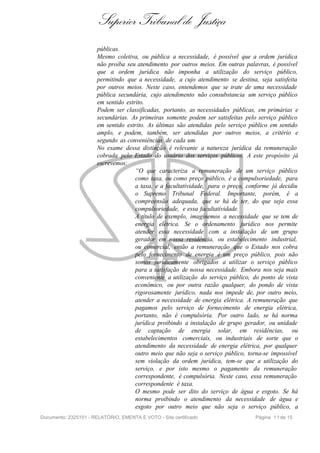 Superior Tribunal de Justiça
                       públicas.
                       Mesmo coletiva, ou pública a necessidade, é possível que a ordem jurídica
                       não proíba seu atendimento por outros meios. Em outras palavras, é possível
                       que a ordem jurídica não imponha a utilização do serviço público,
                       permitindo que a necessidade, a cujo atendimento se destina, seja satisfeita
                       por outros meios. Neste caso, entendemos que se trate de uma necessidade
                       pública secundária, cujo atendimento não consubstancia um serviço público
                       em sentido estrito.
                       Podem ser classificadas, portanto, as necessidades públicas, em primárias e
                       secundárias. As primeiras somente podem ser satisfeitas pelo serviço público
                       em sentido estrito. As últimas são atendidas pelo serviço público em sentido
                       amplo, e podem, também, ser atendidas por outros meios, a critério e
                       segundo as conveniências de cada um.
                       No exame dessa distinção é relevante a natureza jurídica da remuneração
                       cobrada pelo Estado do usuário dos serviços públicos. A este propósito já
                       escrevemos:
                                      “O que caracteriza a remuneração de um serviço público
                                      como taxa, ou como preço público, é a compulsoriedade, para
                                      a taxa, e a facultatividade, para o preço, conforme já decidiu
                                      o Supremo Tribunal Federal. Importante, porém, é a
                                      compreensão adequada, que se há de ter, do que seja essa
                                      compulsoriedade, e essa facultatividade.
                                      A título de exemplo, imaginemos a necessidade que se tem de
                                      energia elétrica. Se o ordenamento jurídico nos permite
                                      atender essa necessidade com a instalação de um grupo
                                      gerador em nossa residência, ou estabelecimento industrial,
                                      ou comercial, então a remuneração que o Estado nos cobra
                                      pelo fornecimento de energia é um preço público, pois não
                                      somos juridicamente obrigados a utilizar o serviço público
                                      para a satisfação de nossa necessidade. Embora nos seja mais
                                      conveniente a utilização do serviço público, do ponto de vista
                                      econômico, ou por outra razão qualquer, do pondo de vista
                                      rigorosamente jurídico, nada nos impede de, por outro meio,
                                      atender a necessidade de energia elétrica. A remuneração que
                                      pagamos pelo serviço de fornecimento de energia elétrica,
                                      portanto, não é compulsória. Por outro lado, se há norma
                                      jurídica proibindo a instalação de grupo gerador, ou unidade
                                      de captação de energia solar, em residências, ou
                                      estabelecimentos comerciais, ou industriais de sorte que o
                                      atendimento da necessidade de energia elétrica, por qualquer
                                      outro meio que não seja o serviço público, torna-se impossível
                                      sem violação da ordem jurídica, tem-se que a utilização do
                                      serviço, e por isto mesmo o pagamento da remuneração
                                      correspondente, é compulsória. Neste caso, essa remuneração
                                      correspondente é taxa.
                                      O mesmo pode ser dito do serviço de água e esgoto. Se há
                                      norma proibindo o atendimento da necessidade de água e
                                      esgoto por outro meio que não seja o serviço público, a
Documento: 2325151 - RELATÓRIO, EMENTA E VOTO - Site certificado                   Página 1 1 de 15
 