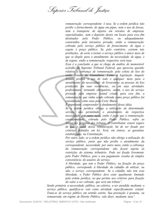 Superior Tribunal de Justiça
                                     remuneração correspondente é taxa. Se a ordem jurídica não
                                     proíbe o fornecimento de água em pipas, nem o uso de fossas,
                                     nem o transporte de dejetos em veículos de empresas
                                     especializadas, nem o depósito destes em locais para esse fim
                                     destinados pelo Poder Público, ou adequadamente
                                     construídos pela iniciativa privada, então a remuneração
                                     cobrada pelo serviço público de fornecimento de água e
                                     esgoto é preço público. Se, pelo contrário, existem tais
                                     proibições, de sorte a tornar o serviço público o único meio de
                                     que se dispõe para o atendimento da necessidade de água, e
                                     de esgoto, então a remuneração respectiva será taxa.
                                     Essa é a conclusão a que se chega da análise de memorável
                                     acórdão do Supremo Tribunal Federal, que apreciou questão
                                     relativa à cobrança de remuneração pela coleta de lixo do
                                     então Estado da Guanabara. Como a legislação daquele
                                     Estado proibia o uso de todo e qualquer meio para o
                                     atendimento da necessidade de livrarem-se as pessoas do lixo
                                     produzido em suas residências, ou em suas atividades
                                     profissionais, tornando obrigatório, assim, o uso do serviço
                                     prestado pela empresa estatal criada para esse fim, a
                                     remuneração que vinha sendo cobrada como preço público foi
                                     considerada como taxa pela Corte Maior.
                                     É importante compreender o fundamento dessa idéia.
                                     Se a ordem jurídica obriga a utilização de determinado
                                     serviço, não permitindo o atendimento da respectiva
                                     necessidade por outro meio, então é justo que a remuneração
                                     correspondente, cobrada pelo Poder Público, sofra as
                                     limitações próprias dos tributos. O contribuinte estará seguro
                                     de que o valor dessa remuneração há de ser fixado por
                                     critérios definidos em lei. Terá, em síntese, as garantias
                                     estabelecidas na Constituição.
                                     Por outro lado, se a ordem jurídica não obriga a utilização do
                                     serviço público, posto que não proíbe o atendimento da
                                     correspondente necessidade por outro meio, então a cobrança
                                     da remuneração correspondente não ficará sujeita às
                                     restrições do sistema tributário. Pode ser fixada livremente
                                     pelo Poder Público, pois o seu pagamento resulta de simples
                                     conveniência do usuário do serviço.
                                     A liberdade, que tem o Poder Público, na fixação do preço
                                     público, corresponde à liberdade do cidadão de utilizar, ou
                                     não, o serviço correspondente. Se o cidadão não tem essa
                                     liberdade, o Poder Público deve estar igualmente limitado
                                     pela ordem jurídica, no que pertine aos critérios para fixação
                                     do valor a ser cobrado, que será um tributo”.
                       Sendo primária a necessidade pública, ou coletiva, a ser atendida mediante o
                       serviço público, qualifica-se este como atividade especificamente estatal.
                       Trata-se de serviço público em sentido estrito. Sua prestação é gratuita, ou
                       remunerada em regime de Direito Público, vale dizer, mediante taxa”.
Documento: 2325151 - RELATÓRIO, EMENTA E VOTO - Site certificado                   Página 1 2 de 15
 