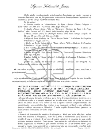 Superior Tribunal de Justiça
              Alinho, ainda, complementando as informações depositadas nas razões recursais, a
       pesquisa doutrinária que me foi apresentada e reveladora do entendimento majoritário da
       doutrina de que tal serviço é cobrado mediante taxa.
              Em tal sentido:
              a) Geraldo Ataliba, in “Abastecimento de Água - Serviço Público Delegado –
       Taxa”; (Rev. Dir. Adm. vol. 186, out/dez. 1991, págs. 315/333);
              b) Aurélio Pitanga Seixas Filho, in “Caracteres Distintos da Taxa e do Preço
       Público”. (Ver. Forense, vol. 323, Ano 89, julho/setembro, págs. 49-54);
              c) Marco Aurélio Greco, in “Distinção Jurídica entre Taxa e Preço (Tarifa)”, in,
              RT, Ano 62, out. 1973, vol. 456, pgs. 39-44).
              d) Hugo de Brito Machado, in “Taxa e Preço Público”, in Caderno de Pesquisas
              Tributárias nº 10, pgs. 133-151;
              e) Carlos da Rocha Guimarães, in “Taxa e Preço Público (Caderno de Pesquisas
              Tributárias nº 10, pgs. 39-45);
              f) Ives Gandra da Silva Martins, in “Taxas e Serviço Público”, (Caderno de
              Pesquisas Tributárias” nº 10, pgs. 154-186);
              g) Toshio Mukai, in “Taxa e Preço Público”, in “Caderno de Pesquisas Tributárias
              nº 10, pgs. 239-250);
              h) Zelmo Delari, in “Taxas e Preços”, in Caderno de Pesquisas Tributárias nº 10,
              pgs. 232-348.
              Quanto ao aspecto da nulidade da sentença, o acórdão não prospera. Há
       fundamentação suficiente para mantê-la.”

   O caso acima registrado, guardadas as suas peculiaridades, amolda-se, como uma luva, à
presente demanda.

  A jurisprudência das Primeira e Segunda Turmas deste Sodalício, a respeito do tema debatido,
vem enveredando na linha suso registrada, conforme atestam as seguintes ementas:

       “RECURSO ESPECIAL - ALÍNEAS "A" E "C" - SERVIÇO DE FORNECIMENTO
       DE ÁGUA E ESGOTO - COBRANÇA DE TAXA - NATUREZA TRIBUTÁRIA –
       OBEDIÊNCIA          REGIME       JURÍDICO       TRIBUTÁRIO        -    AUSÊNCIA        DE
       PREQUESTIONAMENTO DOS ARTS. 1º, 2º E 4º DA LEI N. 6.528/78 E 9º E 13 DA
       LEI N. 8.987/95 - DIVERGÊNCIA JURISPRUDENCIAL NÃO DEMONSTRADA.
       - Do acurado exame dos autos verifica-se que a Corte de origem limitou-se a reiterar, no v.
       acórdão recorrido, a orientação esposada na decisão monocrática do relator da remessa
       oficial no sentido de que "se o serviço de rede e esgoto é cobrado compulsoriamente dos
       administrados, sem possibilitar-lhes rejeitar o seu pagamento mediante a não utilização,
       torna-se evidente sua natureza Tributária. O valor exigido do contribuinte, portanto, só
       pode ser visto como taxa e não como tarifa".
       - (...)
       - Ausência de demonstração analítica da divergência. Ainda que assim não fosse, melhor
       sorte não assistiria à irresignação, visto que é firme o entendimento deste Sodalício no
       sentido de que a prestação de serviços de esgoto sujeita-se à cobrança de taxa, tendo,
       portanto, natureza tributária. Dessa forma, "sua instituição está adstrita ao Princípio da
       Estrita Legalidade, no sentido de que somente por meio de “lei em sentido estrito” pode
       exsurgir a exação e seus consectários. A natureza jurídica da remuneração percebida pelas
Documento: 2325151 - RELATÓRIO, EMENTA E VOTO - Site certificado                 Página 1 3 de 15
 