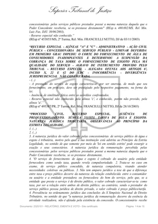 Superior Tribunal de Justiça
       concessionárias pelos serviços públicos prestados possui a mesma natureza daquela que o
       Poder Concedente receberia, se os prestasse diretamente" (REsp n. 480.692/MS, Rel. Min.
       Luiz Fux, DJU 30/06/2003).
       - Recurso especial não conhecido.”
       (REsp nº 453855/MS, 2ª Turma, Rel. Min. FRANCIULLI NETTO, DJ de 03/11/2003)

       “RECURSO ESPECIAL - ALÍNEAS "A" E "C" - ADMINISTRATIVO - AÇÃO CIVIL
       PÚBLICA - CONCESSIONÁRIA DE SERVIÇO PÚBLICO - LIMINAR DEFERIDA
       EM PRIMEIRO GRAU IMPEDIU O CORTE DO FORNECIMENTO DE ÁGUA DE
       CONSUMIDORES INADIMPLENTES E DETERMINOU A SUSPENSÃO DA
       COBRANÇA DE TAXA SOBRE O FORNECIMENTO DE ESGOTO PELA MÁ
       QUALIDADE DO SERVIÇO - AGRAVO DE INSTRUMENTO PROVIDO PELO
       TRIBUNAL - RECURSO ESPECIAL - ALEGADA OFENSA AOS ARTIGOS 6º,
       INCISO X, 22 E 42 DO CDC - INOCORRÊNCIA - DIVERGÊNCIA
       JURISPRUDENCIAL NÃO CONFIGURADA.
       - (...)
       - A prestação do serviço de esgoto caracteriza-se por ser onerosa, de modo que seu
       fornecimento, em princípio, deve ser prestigiado pelo respectivo pagamento, na forma da
       lei.
       - Ausência de similitude fática entre os acórdãos confrontados.
       - Recurso especial não conhecido pela alínea 'c', e conhecido, porém não provido, pela
       alínea 'a'.”
       (REsp nº 495387/PR, 2ª Turma, Rel. Min. FRANCIULLI NETTO, DJ de 28/10/2003)

       “PROCESSO            CIVIL.       RECURSO           ESPECIAL.          AUSÊNCIA          DE
       PREQUESTIONAMENTO. SÚMULA 211/STJ. TARIFA DE ÁGUA E ESGOTO.
       NATUREZA JURÍDICA TRIBUTÁRIA. OBSERVÂNCIA AO PRINCÍPIO DA
       ESTRITA LEGALIDADE.
       1. (...)
       2. (...)
       3. A natureza jurídica do valor cobrado pelas concessionárias de serviço público de água e
       esgoto é tributária, motivo pelo qual a sua instituição está adstrita ao Princípio da Estrita
       Legalidade, no sentido de que somente por meio de 'lei em sentido estrito' pode exsurgir a
       exação e seus consectários. A natureza jurídica da remuneração percebida pelas
       concessionárias pelos serviços públicos prestados possui a mesma natureza daquela que o
       Poder Concedente receberia, se os prestasse diretamente.
       4. 'O serviço de fornecimento de água e esgoto é cobrado do usuário pela entidade
       fornecedora como sendo taxa, quando revela compulsoriedade. 2. Trata-se no caso em
       exame, de serviço público concedido, de natureza compulsória, visando atender
       necessidades coletivas ou públicas. 3. Não tem amparo jurídico a tese de que a diferença
       entre taxa e preço público decorre da natureza da relação estabelecida entre o consumidor
       ou usuário e a entidade prestadora ou fornecedora do bem do serviço, pelo que, se a
       entidade que presta o serviço é de direito público, o valor cobrado caracterizar-se-ia como
       taxa, por ser a relação entre ambos de direito público; ao contrário, sendo o prestador do
       serviço público pessoa jurídica de direito privado, o valor cobrado é preço público/tarifa.
       4. Prevalência no ordenamento jurídico das conclusões do X Simpósio Nacional de Direito
       Tributário, no sentido de que "a natureza jurídica da remuneração decorre da essência da
       atividade realizadora, não é afetada pela existência da concessão. O concessionário recebe
Documento: 2325151 - RELATÓRIO, EMENTA E VOTO - Site certificado                   Página 1 4 de 15
 