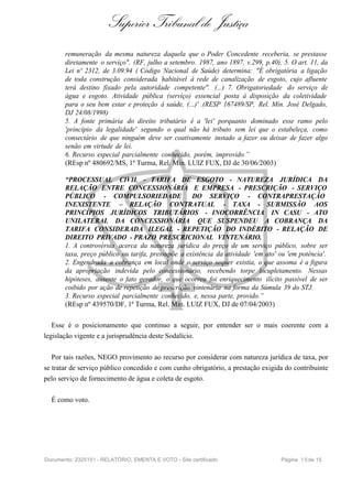 Superior Tribunal de Justiça
       remuneração da mesma natureza daquela que o Poder Concedente receberia, se prestasse
       diretamente o serviço". (RF, julho a setembro. 1987, ano 1897, v.299, p.40). 5. O art. 11, da
       Lei nº 2312, de 3.09.94 ( Código Nacional de Saúde) determina: "É obrigatória a ligação
       de toda construção considerada habitável à rede de canalização de esgoto, cujo afluente
       terá destino fixado pela autoridade competente". (...) 7. Obrigatoriedade do serviço de
       água e esgoto. Atividade pública (serviço) essencial posta à disposição da coletividade
       para o seu bem estar e proteção à saúde, (...)' .(RESP 167489/SP, Rel. Min. José Delgado,
       DJ 24/08/1998)
       5. A fonte primária do direito tributário é a 'lei' porquanto dominado esse ramo pelo
       'princípio da legalidade' segundo o qual não há tributo sem lei que o estabeleça, como
       consectário de que ninguém deve ser coativamente instado a fazer ou deixar de fazer algo
       senão em virtude de lei.
       6. Recurso especial parcialmente conhecido, porém, improvido.”
       (REsp nº 480692/MS, 1ª Turma, Rel. Min. LUIZ FUX, DJ de 30/06/2003)

       “PROCESSUAL CIVIL - TARIFA DE ESGOTO - NATUREZA JURÍDICA DA
       RELAÇÃO ENTRE CONCESSIONÁRIA E EMPRESA - PRESCRIÇÃO - SERVIÇO
       PÚBLICO - COMPULSORIEDADE                    DO SERVIÇO - CONTRAPRESTAÇÃO
       INEXISTENTE – RELAÇÃO CONTRATUAL - TAXA - SUBMISSÃO AOS
       PRINCÍPIOS JURÍDICOS TRIBUTÁRIOS - INOCORRÊNCIA IN CASU - ATO
       UNILATERAL DA CONCESSIONÁRIA QUE SUSPENDEU A COBRANÇA DA
       TARIFA CONSIDERADA ILEGAL - REPETIÇÃO DO INDÉBITO - RELAÇÃO DE
       DIREITO PRIVADO - PRAZO PRESCRICIONAL VINTENÁRIO.
       1. A controvérsia acerca da natureza jurídica do preço de um serviço público, sobre ser
       taxa, preço público ou tarifa, pressupõe a existência da atividade 'em ato' ou 'em potência'.
       2. Engendrada a cobrança em local onde o serviço sequer existia, o que assoma é a figura
       da apropriação indevida pelo concessionário, recebendo torpe locupletamento. Nessas
       hipóteses, ausente o fato gerador, o que ocorreu foi enriquecimento ilícito passível de ser
       coibido por ação de repetição de prescrição vintenária na forma da Súmula 39 do STJ.
       3. Recurso especial parcialmente conhecido, e, nessa parte, provido.”
       (REsp nº 439570/DF, 1ª Turma, Rel. Min. LUIZ FUX, DJ de 07/04/2003)

   Esse é o posicionamento que continuo a seguir, por entender ser o mais coerente com a
legislação vigente e a jurisprudência deste Sodalício.

   Por tais razões, NEGO provimento ao recurso por considerar com natureza jurídica de taxa, por
se tratar de serviço público concedido e com cunho obrigatório, a prestação exigida do contribuinte
pelo serviço de fornecimento de água e coleta de esgoto.

  É como voto.




Documento: 2325151 - RELATÓRIO, EMENTA E VOTO - Site certificado                   Página 1 5 de 15
 