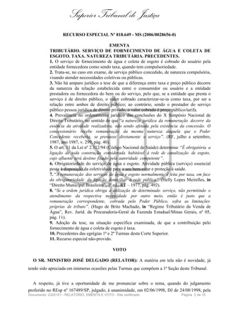 Superior Tribunal de Justiça
                   RECURSO ESPECIAL Nº 818.649 - MS (2006/0028656-0)

                                              EMENTA
            TRIBUTÁRIO. SERVIÇO DE FORNECIMENTO DE ÁGUA E COLETA DE
            ESGOTO. TAXA. NATUREZA TRIBUTÁRIA. PRECEDENTES.
            1. O serviço de fornecimento de água e coleta de esgoto é cobrado do usuário pela
            entidade fornecedora como sendo taxa, quando tem compulsoriedade.
            2. Trata-se, no caso em exame, de serviço público concedido, de natureza compulsória,
            visando atender necessidades coletivas ou públicas.
            3. Não há amparo jurídico a tese de que a diferença entre taxa e preço público decorre
            da natureza da relação estabelecida entre o consumidor ou usuário e a entidade
            prestadora ou fornecedora do bem ou do serviço, pelo que, se a entidade que presta o
            serviço é de direito público, o valor cobrado caracterizar-se-ia como taxa, por ser a
            relação entre ambos de direito público; ao contrário, sendo o prestador do serviço
            público pessoa jurídica de direito privado, o valor cobrado é preço público/tarifa.
            4. Prevalência no ordenamento jurídico das conclusões do X Simpósio Nacional de
            Direito Tributário, no sentido de que “a natureza jurídica da remuneração decorre da
            essência da atividade realizadora, não sendo afetada pela existência da concessão. O
            concessionário recebe remuneração da mesma natureza daquela que o Poder
            Concedente receberia, se prestasse diretamente o serviço ”. (RF, julho a setembro,
            1987, ano 1987, v. 299, pág. 40).
            5. O art. 11 da Lei nº 2.312/94 (Código Nacional de Saúde) determina: “É obrigatória a
            ligação de toda construção considerada habitável à rede de canalização de esgoto,
            cujo afluente terá destino fixado pela autoridade competente ”.
            6. Obrigatoriedade do serviço de água e esgoto. Atividade pública (serviço) essencial
            posta à disposição da coletividade para o seu bem-estar e proteção à saúde.
            7. “A remuneração dos serviços de água e esgoto normalmente é feita por taxa, em face
            da obrigatoriedade da ligação domiciliar à rede pública” (Helly Lopes Meirelles, in
            “Direito Municipal Brasileiro”, 3ª ed., RT – 1977, pág. 492).
            8. “Se a ordem jurídica obriga a utilização de determinado serviço, não permitindo o
            atendimento da respectiva necessidade por outro meio, então é justo que a
            remuneração correspondente, cobrada pelo Poder Público, sofra as limitações
            próprias de tributo ”. (Hugo de Brito Machado, in “Regime Tributário da Venda de
            Água”, Rev. Juríd. da Procuradoria-Geral da Fazenda Estadual/Minas Gerais, nº 05,
            pág. 11).
            9. Adoção da tese, na situação específica examinada, de que a contribuição pelo
            fornecimento de água e coleta de esgoto é taxa.
            10. Precedentes das egrégias 1ª e 2ª Turmas desta Corte Superior.
            11. Recurso especial não-provido.

                                                VOTO

  O SR. MINISTRO JOSÉ DELGADO (RELATOR): A matéria em tela não é novidade, já
tendo sido apreciada em inúmeras ocasiões pelas Turmas que compõem a 1ª Seção deste Tribunal.


  A respeito, já tive a oportunidade de me pronunciar sobre o tema, quando do julgamento
proferido no REsp nº 167489/SP, julgado, à unanimidade, em 02/06/1998, DJ de 24/08/1998, pela
Documento: 2325151 - RELATÓRIO, EMENTA E VOTO - Site certificado                  Página 2 de 15
 