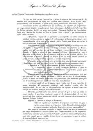 Superior Tribunal de Justiça
egrégia Primeira Turma, cujos fundamentos reproduzo, verbis:

               “O caso em tela retrata controvérsia relativa à natureza da contraprestação do
       usuário pelo fornecimento de água por entidade concessionária desse serviço para,
       posteriormente, isso delimitado, se aferir qual o prazo prescricional aplicável à espécie.
               Inicialmente, lembro os fundamentos da recorrente, que defende ser tal prestação
       um preço público. Registro as palavras do ilustre doutrinador Atabalipa José Pereira Filho
       (in Revista Jurídica, fev/80, em artigo sob o título “Natureza Jurídica da Contribuição
       Paga pelo Usuário dos Serviços de Água e Esgoto: Taxa e Tarifa”), que brilhantemente
       expôs sobre o assunto:
                       “O Estado, concedendo ao particular o desempenho de certos serviços de
               utilidade pública, autoriza-o a dispor de certa margem de lucros para estimar o seu
               empreendimento. Aí se caracteriza a tarifa, pois o Estado pode deixar de exercer o
               serviço em regime de monopólio.
                       Substituindo o Estado, o particular em hipótese alguma se sub-roga nos seus
               privilégios. A taxa, como tributo, tem a sua natureza na soberania do Estado,
               quando este age revestido de sua força soberana e incontrastável (Jus Imperii).
               Quando o Estado se despe de sua roupagem soberana, equiparando-se com o
               particular e concedendo a este a concessão dos serviços de utilidade pública, fica
               caracterizada a natureza jurídica de preços e não de taxas, mesmo quando as
               tarifas por uma particularidade especial se tornem obrigatórias.
                       O usuário, apesar de pagar pelo serviço de água uma tarifa (que geralmente
               é facultativa), não pode dispensar esse serviço onde existem as respectivas redes.
                       A lei federal nº 2.312 de 03 de setembro de 1954, dispôs no seu artigo 11:
                               “é obrigatória ligação de toda construção habitável à rede de
                               canalização de esgotos, cujo afluente terá destino fixado pela
                               autoridade competente”.
                       Uma rede de esgoto de utilização facultativa, seria um contrasenso, pois que
               não passaria de um conjunto de tubos, e nunca um serviço de abastecimento,
               ficando à mercê da vontade caprichosa dos particulares que poderiam optar pelo
               uso de sua fossa particular, pondo em risco toda a coletividade.
                       A obrigatoriedade do uso de água e esgoto resulta mais de uma imposição de
               ordem sanitária. O pagamento realizado pelo usuário resulta, não da
               obrigatoriedade do uso, mas da obrigatoriedade de equipar o imóvel com esse
               serviço que acarreta despesas pelo concessionário.
                       Havendo facultatividade, não pairam dúvidas de que se trata de tarifa ou
               preço público. O problema realmente surge se da obrigatoriedade do uso dos
               serviços de água e esgoto transforma a tarifa em taxa, conforme já se pronunciou o
               Supremo Tribunal Federal.
                       Segundo o Tribunal de Justiça de São Paulo:
                               “Não tem o particular o arbítrio de dispensar os serviços de água e
                               esgotos, onde existam as respectivas redes. Havendo obrigatoriedade
                               ou coação, quando à utilização do serviço, inexiste preço público”.
                       Ora, torna-se realmente esdrúxulo, o simples fato de um serviço remunerado
               por tarifa transformar-se em taxa apenas pela compulsoriedade de seu pagamento.
               É importante salientar que essa compulsoriedade resulta de uma medida profilática,
               qual seja, impedir que os cidadãos tenham fossa em suas casas, ou que se utilizem
               da água poluída de suas cisternas.
Documento: 2325151 - RELATÓRIO, EMENTA E VOTO - Site certificado                   Página 3 de 15
 