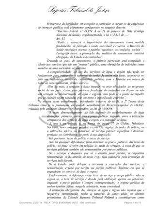 Superior Tribunal de Justiça
                      O interesse do legislador em compelir o particular a curvar-se às exigências
              de interesse público, está claramente configurado no seguinte decreto:
                              “Decreto federal nº 49.974 A de 21 de janeiro de 1961 (Código
                              Nacional de Saúde), regulamentando a lei nº 2.312 de .....
                              Art. 32
                              “Dada a natureza e importância do saneamento como medida
                              fundamental de proteção à saúde individual e coletiva, o Ministro da
                              Saúde estabelece normas e padrões ajustáveis às condições sociais”.
                              Parágrafo único: a promoção das medidas de saneamento constitui
                              obrigação do Estado e do indivíduo”.
                      Tratando-se, pois, de saneamento, o próprio particular está compelido a
              aderir aos serviços que são um “munus” público, uma obrigação do indivíduo como
              membro de uma sociedade organizada.
                      A compulsoriedade do uso dos serviços de água e esgoto não pode ser
              fundamento para retirar-lhe a natureza de tarifa. Se assim não fosse, criar-se-ia no
              país um verdadeiro estado de calamidade pública, com a falência em massa de
              todas as concessionárias desses serviços.
                      Além do mais, a ninguém é dado impedir ou criar obstáculos ao progresso
              social de um país. Assim, essa pretensa faculdade do indivíduo em dispor ou não
              dos serviços de abastecimento de água e esgotos, não pode ir a ponto de impedir
              que as cidades sejam saneadas por seu mero e injustificado capricho”.
              Na esteira desse entendimento, entendendo tratar-se de tarifa, a 2ª Turma desta
       Colenda Casa já se pronunciou em questão semelhante no Recurso Especial 20.741/DF,
       relatado pelo eminente Ministro Ari Pargendler, in DJ de 03/06/96:
                      “O exato dimensionamento da lide depende do estabelecimento de duas
                      distinções: primeiro, entre taxa e preço público; segundo, entre a utilização
                      obrigatória dos serviços de água e esgoto e o consumo de água.
                        A taxa é um tributo, e, na forma do artigo 77 do Código Tributário
                      Nacional, tem como fato gerador o exercício regular do poder de polícia, ou
                      a utilização, efetiva ou potencial, de serviço público específico e divisível,
                      prestado ao contribuinte ou posto à sua disposição.
                        Há, portanto, taxas de polícia e taxas de serviço.
                        Não há qualquer dificuldade para extremar os preços públicos das taxas de
                      polícia; só pode ocorrer em relação às taxas de serviços, à vista de que os
                      serviços públicos também são remunerados por preços públicos.
                        Se o serviço é daqueles que só o Estado pode prestar, a respectiva
                      remuneração se dá através de taxas (v.g., taxa judiciária pela prestação de
                      serviços judiciários).
                        Se o Estado pode delegar a terceiros a execução dos serviços, a
                      remuneração é feita por tarifas ou preços públicos, hipótese em que se
                      enquadram os serviços de água e esgoto.
                        Evidentemente, a diferença entre taxa de serviço e preço público não se
                      esgota aí; a taxa de serviço é devida pela utilização efetiva ou potencial,
                      enquanto o preço público é sempre contraprestação; o regime jurídico de
                      ambos também difere, naquela tributário, neste contratual.
                        A utilização obrigatória dos serviços de água e esgoto não implica que a
                      respectiva remuneração tenha a natureza de taxa; aliás, os últimos
                      precedentes do Colendo Supremo Tribunal Federal a reconheceram como
Documento: 2325151 - RELATÓRIO, EMENTA E VOTO - Site certificado                   Página 4 de 15
 