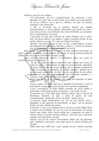 Superior Tribunal de Justiça
               Confira-se parte do voto condutor:
                      “No fornecimento não há a compulsoriedade que caracteriza a taxa,
                      figurando, por outro lado, no pólo oposto ao do usuário um concessionário
                      de serviços públicos, com o qual se estabelece um liame de natureza
                      contratual e não institucional.
                      A tudo se acrescente que as portarias federais que regulam
                      quantitativamente os preços públicos determinam seja levado em conta o
                      custo desses serviços ou da obtenção desses bens distribuídos ao consumidor
                      para o estabelecimento dos preços.
                      A prescrição da ação para cobrança de crédito tributário não se aplica,
                      pois, aos preços públicos, que seguem o regime contratual privado em que
                      incide o disposto no artigo 177, caput, do Código Civil pátrio.
                      Afastada a prescrição, quanto ao mais, ou seja, a improcedência da parte
                      não abrangida pelo qüinqüênio liberatório, deixou a r. decisão de primeiro
                      grau de fundamentar a solução que elegeu”.
               Ouso divergir de tal entendimento. A respeito do tema tenho me posicionado em
       seguir a corrente doutrinária e jurisprudencial que entende ser taxa a natureza jurídica da
       cobrança dos serviços pelo fornecimento de água e esgoto.
               Adoto, revendo compreensão anterior, os fundamentos postos nas razões de
       fls.442/448, do teor que transcrevo:
                      “No que diz respeito à natureza jurídica do valor cobrado pelo serviço de
                      coleta de esgoto e o fornecimento de água (um necessariamente dependente
                      do outro), além do que são serviços públicos que se integram na função do
                      Estado de assegurar o saneamento das cidades, defende o Apelante que o
                      mesmo assume característica de tarifa, e assim, a prescrição de seus valores
                      dar-se-ia aos vinte (20) anos e não em cinco (05) como entendeu a r.
                      sentença “a quo”, com supedâneo nas seguintes razões:
                      a) em razão do fato de ser nomeada como tarifa pela legislação de Santo
                      André;
                      b) que o regime é de tarifa, tanto que a legislação local permite o corte de
                      fornecimento de água para o caso de atraso dos respectivos pagamentos;
                      c) que é prerrogativa do Poder Público prestador do serviço definir se
                      mencionada remuneração poderá caracterizar-se como tarifa ou taxa;
                      d) menciona que o Prof. Hely Lopes Meirelles afirma “que os serviços de
                      distribuição domiciliar de água e coleta de esgotos são mais
                      convenientemente remunerados através de tarifas”, (grifos nossos);
                      e) menciona antiga Jurisprudência que teve em mira decidir sobre a
                      legalidade ou não supressão do fornecimento de água e não da natureza
                      jurídica do valor cobrado pelo mesmo;
                      f) menciona e anexa a sua apelação parecer da lavra do Prof. Miguel Reale
                      a respeito da possibilidade do corte do corte de fornecimento de energia
                      elétrica onde aquele ilustre Jurista afirma que o pagamento da conta de
                      energia elétrica se constitui em preço público e, como base nisso, tenta fazer
                      analogia com fornecimento de água.
                      Todavia, esse prol de critérios essencialmente fluídos não são suficientes
                      para, cabalmente, caracterizar como tarifa (preço) os valores cobrados pelo
                      Apelante.
                      Andou muito bem o MM. Juiz “a quo” quando em sua r. decisão recorrida
Documento: 2325151 - RELATÓRIO, EMENTA E VOTO - Site certificado                   Página 6 de 15
 