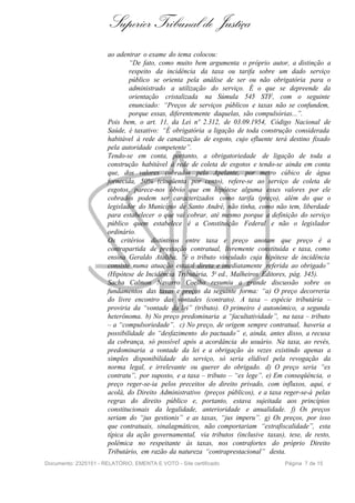 Superior Tribunal de Justiça
                       ao adentrar o exame do tema colocou:
                               “De fato, como muito bem argumenta o próprio autor, a distinção a
                               respeito da incidência da taxa ou tarifa sobre um dado serviço
                               público se orienta pela análise de ser ou não obrigatória para o
                               administrado a utilização do serviço. É o que se depreende da
                               orientação cristalizada na Súmula 545 STF, com o seguinte
                               enunciado: “Preços de serviços públicos e taxas não se confundem,
                               porque essas, diferentemente daquelas, são compulsórias...”.
                       Pois bem, o art. 11, da Lei nº 2.312, de 03.09.1954, Código Nacional de
                       Saúde, é taxativo: “É obrigatória a ligação de toda construção considerada
                       habitável à rede de canalização de esgoto, cujo efluente terá destino fixado
                       pela autoridade competente”.
                       Tendo-se em conta, portanto, a obrigatoriedade de ligação de toda a
                       construção habitável à rede de coleta de esgotos e tendo-se ainda em conta
                       que, dos valores cobrados pelo Apelante, por metro cúbico de água
                       fornecida, 50% (cinqüenta por cento), refere-se ao serviço de coleta de
                       esgotos, parece-nos óbvio que em hipótese alguma esses valores por ele
                       cobrados podem ser caracterizados como tarifa (preço), além do que o
                       legislador do Município de Santo André, não tinha, como não tem, liberdade
                       para estabelecer o que vai cobrar, até mesmo porque a definição do serviço
                       público quem estabelece é a Constituição Federal e não o legislador
                       ordinário.
                       Os critérios distintivos entre taxa e preço anotam que preço é a
                       contrapartida de prestação contratual, livremente constituída e taxa, como
                       ensina Geraldo Ataliba, “é o tributo vinculado cuja hipótese de incidência
                       consiste numa atuação estatal direta e imediatamente referida ao obrigado”
                       (Hipótese de Incidência Tributária, 5a ed., Malheiros Editores, pág. 345).
                       Sacha Calmon Navarro Coelho resumiu a grande discussão sobre os
                       fundamentos das taxas e preços da seguinte forma: “a) O preço decorreria
                       do livre encontro das vontades (contrato). A taxa – espécie tributária –
                       proviria da “vontade da lei” (tributo). O primeiro é autonômico, a segunda
                       heterônoma. b) No preço predominaria a “facultatividade”, na taxa – tributo
                       – a “compulsoriedade”. c) No preço, de origem sempre contratual, haveria a
                       possibilidade do “desfazimento do pactuado” e, ainda, antes disso, a recusa
                       da cobrança, só possível após a acordância do usuário. Na taxa, ao revés,
                       predominaria a vontade da lei e a obrigação às vezes existindo apenas a
                       simples disponibilidade do serviço, só seria elidível pela revogação da
                       norma legal, e irrelevante ou querer do obrigado. d) O preço seria “ex
                       contratu”, por suposto, e a taxa – tributo – “ex lege”. e) Em conseqüência, o
                       preço reger-se-ia pelos preceitos do direito privado, com influxos, aqui, e
                       acolá, do Direito Administrativo (preços públicos), e a taxa reger-se-á pelas
                       regras do direito público e, portanto, estava sujeitada aos princípios
                       constitucionais da legalidade, anterioridade e anualidade. f) Os preços
                       seriam do “jus gestionis” e as taxas, “jus imperu”. g) Os preços, por isso
                       que contratuais, sinalagmáticos, não comportariam “extrafiscalidade”, esta
                       típica da ação governamental, via tributos (inclusive taxas), tese, de resto,
                       polêmica no respeitante às taxas, nos contrafortes do próprio Direito
                       Tributário, em razão da natureza “contraprestacional” desta.
Documento: 2325151 - RELATÓRIO, EMENTA E VOTO - Site certificado                    Página 7 de 15
 