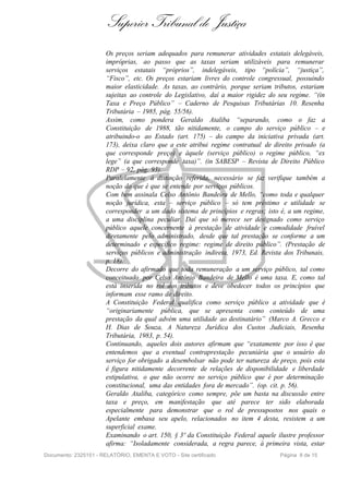 Superior Tribunal de Justiça
                       Os preços seriam adequados para remunerar atividades estatais delegáveis,
                       impróprias, ao passo que as taxas seriam utilizáveis para remunerar
                       serviços estatais “próprios”, indelegáveis, tipo “polícia”, “justiça”,
                       “Fisco”, etc. Os preços estariam livres do controle congressual, possuindo
                       maior elasticidade. As taxas, ao contrário, porque seriam tributos, estariam
                       sujeitas ao controle do Legislativo, daí a maior rigidez do seu regime. “(in
                       Taxa e Preço Público” – Caderno de Pesquisas Tributárias 10. Resenha
                       Tributária – 1985, pág. 55/56).
                       Assim, como pondera Geraldo Ataliba “separando, como o faz a
                       Constituição de 1988, tão nitidamente, o campo do serviço público – e
                       atribuindo-o ao Estado (art. 175) – do campo da iniciativa privada (art.
                       173), deixa claro que a este atribui regime contratual de direito privado (a
                       que corresponde preço) e àquele (serviço público) o regime público, “ex
                       lege” (a que corresponde taxa)”. (in SABESP – Revista de Direito Público
                       RDP – 92, pág. 93).
                       Paralelamente à distinção referida, necessário se faz verifique também a
                       noção do que é que se entende por serviços públicos.
                       Com bem assinala Celso Antônio Bandeira de Mello, “como toda e qualquer
                       noção jurídica, esta – serviço público – só tem préstimo e utilidade se
                       corresponder a um dado sistema de princípios e regras; isto é, a um regime,
                       a uma disciplina peculiar. Daí que só merece ser designado como serviço
                       público aquele concernente à prestação de atividade e comodidade fruível
                       diretamente pelo administrado, desde que tal prestação se conforme a um
                       determinado e específico regime: regime de direito público”. (Prestação de
                       serviços públicos e administração indireta, 1973, Ed. Revista dos Tribunais,
                       p. 18).
                       Decorre do afirmado que toda remuneração a um serviço público, tal como
                       conceituado por Celso Antônio Bandeira de Mello é uma taxa. E, como tal
                       está inserida no rol dos tributos e deve obedecer todos os princípios que
                       informam esse ramo de direito.
                       A Constituição Federal qualifica como serviço público a atividade que é
                       “originariamente pública, que se apresenta como conteúdo de uma
                       prestação da qual advém uma utilidade ao destinatário” (Marco A. Grecco e
                       H. Dias de Souza, A Natureza Jurídica dos Custos Judiciais, Resenha
                       Tributária, 1983, p. 54).
                       Continuando, aqueles dois autores afirmam que “exatamente por isso é que
                       entendemos que a eventual contraprestação pecuniária que o usuário do
                       serviço for obrigado a desembolsar não pode ter natureza de preço, pois esta
                       é figura nitidamente decorrente de relações de disponibilidade e liberdade
                       estipulativa, o que não ocorre no serviço público que é por determinação
                       constitucional, uma das entidades fora de mercado”. (op. cit. p. 56).
                       Geraldo Ataliba, categórico como sempre, põe um basta na discussão entre
                       taxa e preço, em manifestação que até parece ter sido elaborada
                       especialmente para demonstrar que o rol de pressupostos nos quais o
                       Apelante embasa seu apelo, relacionados no item 4 desta, resistem a um
                       superficial exame.
                       Examinando o art. 150, § 3º da Constituição Federal aquele ilustre professor
                       afirma: “Isoladamente considerada, a regra parece, à primeira vista, estar
Documento: 2325151 - RELATÓRIO, EMENTA E VOTO - Site certificado                   Página 8 de 15
 