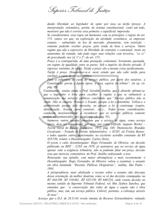 Superior Tribunal de Justiça
                      dando liberdade ao legislador de optar por taxa ou tarifa (preço). A
                      interpretação sistemática, porém, do sistema constitucional, como um todo,
                      mostrará que não é correta essa primeira e superficial impressão.
                      Se considerarmos essa regra em harmonia com os princípios e regras do art.
                      173, vamos ver que, na exploração da atividade econômica, as empresas
                      estatais – submetidas às leis de mercado, plenamente, sem restrição –
                      somente poderão receber preços, pela venda de bens e serviços. Outro
                      regime que não o expressivo de liberdade de contratar e contratual, ínsito na
                      autonomia da vontade, não pode reger suas relações com terceiros, “ex vi”
                      do preceituado nos §§ 1º e 2º, do art. 173.
                      Preço é a contrapartida de uma prestação contratual, livremente pactuada,
                      em regime de igualdade entre as partes. Sob o império do direito privado. É
                      rigoroso sinônimo de tarifa. Tarifa e preço são a mesma coisa juridicamente.
                      Tarifa é preço. Demonstrar-se-á neste estudo que não cabe tarifa para
                      retribuir o custo de serviço público.
                      Para a cobertura de custo de serviço público, por parte dos usuários, a
                      Constituição previu a figura típica: a taxa, espécie de tributo”. (in op. cit.
                      pág. 89).
                   Continuando, ensina ainda o Prof. Geraldo Ataliba, que é absurdo afirmar-se
                   que o legislador é livre para escolher o regime a que se submeterá a
                   remuneração dos serviços públicos concluindo que “Serviço público não se
                   vende. Não se compra. Presta-o o Estado, porque a lei o determina. Utiliza-o o
                   administrado porque dele necessita, ou porque a lei o constrange (esgoto,
                   identificação, licença para construir, etc.)... Todas essas considerações
                   conduzem inexoravelmente a reconhecer que os serviços públicos somente
                   podem ser remunerados por taxa”. (op. cit. pág. 91).
                      Inúmeros outros autores entendem que o serviço de água, como serviço
                      típico, deve ser remunerado por taxa, tais como (Alfredo Augusto Becker –
                      Teoria Geral do Direito Tributário, 1972, pág. 348; Themístocles Brandão
                      Cavalcanti – Tratado de Direito Administrativo, v. II/207, ed. Freitas Bastos;
                      e todos aqueles outros mencionados no excelente acórdão constante da RT
                      435/150, relator o Desembargador Carlos Ortiz).
                      O jovem e culto desembargador Régis Fernandes de Oliveira, em decisão
                      publicada na RDT – 5/285 em 1978, já sustentava que no serviço de água
                      apenas cabe a exigência tributária, não se podendo falar em preço, decisão
                      essa que mereceu comentários do Prof. Ataliba endossando a tese.
                      Reiterando sua opinião, com maior abrangência e mais recentemente o
                      Desembargador Regis Fernandes de Oliveira voltou a examinar o assunto
                      em obra intitulada “Receitas Públicas Originárias”, inédita, São Paulo –
                      1993.
                      A jurisprudência mais abalizada e recente sobre o assunto não discrepa
                      dessa orientação da melhor doutrina como se vê das decisões estampadas na
                      RT 444/199, RT 310/461, RT 435/150, RT 646/216, onde consta decisão no
                      mesmo sentido do Supremo Tribunal Federal, rel. Min. Sydney Sanches, que
                      entendeu que: “a conservação das redes de água e esgoto não é obra
                      pública, mas, sim, um serviço público. Cabível, portanto, a cobrança através
                      de taxa”.
               Acresço que o D.J. de 28.11.63 revela ementa de Recurso Extraordinário relatado
Documento: 2325151 - RELATÓRIO, EMENTA E VOTO - Site certificado                    Página 9 de 15
 