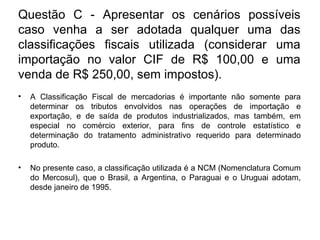 Questão C - Apresentar os cenários possíveis
caso venha a ser adotada qualquer uma das
classificações fiscais utilizada (considerar uma
importação no valor CIF de R$ 100,00 e uma
venda de R$ 250,00, sem impostos).
• A Classificação Fiscal de mercadorias é importante não somente para
determinar os tributos envolvidos nas operações de importação e
exportação, e de saída de produtos industrializados, mas também, em
especial no comércio exterior, para fins de controle estatístico e
determinação do tratamento administrativo requerido para determinado
produto.
• No presente caso, a classificação utilizada é a NCM (Nomenclatura Comum
do Mercosul), que o Brasil, a Argentina, o Paraguai e o Uruguai adotam,
desde janeiro de 1995.
 