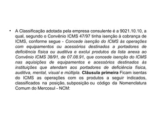 • A Classificação adotada pela empresa consulente é a 9021.10.10, a
qual, segundo o Convênio ICMS 47/97 tinha isenção à cobrança de
ICMS, conforme segue - Concede isenção do ICMS às operações
com equipamentos ou acessórios destinados a portadores de
deficiência física ou auditiva e exclui produtos da lista anexa ao
Convênio ICMS 38/91, de 07.08.91, que concede isenção do ICMS
nas aquisições de equipamentos e acessórios destinados às
instituições que atendam aos portadores de deficiência física,
auditiva, mental, visual e múltipla. Cláusula primeira Ficam isentas
do ICMS as operações com os produtos a seguir indicados,
classificados na posição, subposição ou código da Nomenclatura
Comum do Mercosul - NCM:
 