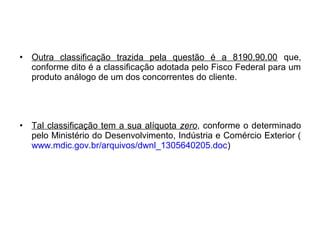 • Outra classificação trazida pela questão é a 8190.90.00 que,
conforme dito é a classificação adotada pelo Fisco Federal para um
produto análogo de um dos concorrentes do cliente.
• Tal classificação tem a sua alíquota zero, conforme o determinado
pelo Ministério do Desenvolvimento, Indústria e Comércio Exterior (
www.mdic.gov.br/arquivos/dwnl_1305640205.doc)
 