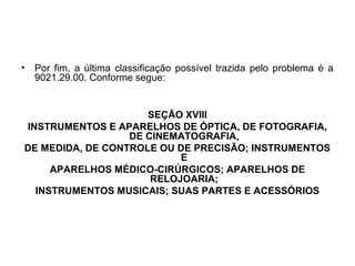 • Por fim, a última classificação possível trazida pelo problema é a
9021.29.00. Conforme segue:
SEÇÃO XVIII
INSTRUMENTOS E APARELHOS DE ÓPTICA, DE FOTOGRAFIA,
DE CINEMATOGRAFIA,
DE MEDIDA, DE CONTROLE OU DE PRECISÃO; INSTRUMENTOS
E
APARELHOS MÉDICO-CIRÚRGICOS; APARELHOS DE
RELOJOARIA;
INSTRUMENTOS MUSICAIS; SUAS PARTES E ACESSÓRIOS
 