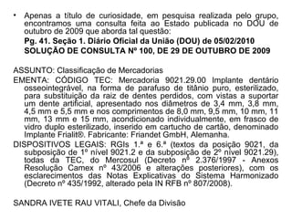 • Apenas a título de curiosidade, em pesquisa realizada pelo grupo,
encontramos uma consulta feita ao Estado publicada no DOU de
outubro de 2009 que aborda tal questão:
Pg. 41. Seção 1. Diário Oficial da União (DOU) de 05/02/2010
SOLUÇÃO DE CONSULTA Nº 100, DE 29 DE OUTUBRO DE 2009
ASSUNTO: Classificação de Mercadorias
EMENTA: CÓDIGO TEC: Mercadoria 9021.29.00 Implante dentário
osseointegrável, na forma de parafuso de titânio puro, esterilizado,
para substituição da raiz de dentes perdidos, com vistas a suportar
um dente artificial, apresentado nos diâmetros de 3,4 mm, 3,8 mm,
4,5 mm e 5,5 mm e nos comprimentos de 8,0 mm, 9,5 mm, 10 mm, 11
mm, 13 mm e 15 mm, acondicionado individualmente, em frasco de
vidro duplo esterilizado, inserido em cartucho de cartão, denominado
Implante Frialit®. Fabricante: Friandet GmbH, Alemanha.
DISPOSITIVOS LEGAIS: RGIs 1.ª e 6.ª (textos da posição 9021, da
subposição de 1º nível 9021.2 e da subposição de 2º nível 9021.29),
todas da TEC, do Mercosul (Decreto nº 2.376/1997 - Anexos
Resolução Camex nº 43/2006 e alterações posteriores), com os
esclarecimentos das Notas Explicativas do Sistema Harmonizado
(Decreto nº 435/1992, alterado pela IN RFB nº 807/2008).
SANDRA IVETE RAU VITALI, Chefe da Divisão
 