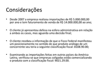 Considerações
• Desde 2007 a empresa realizou importações de R$ 5.000.000,00
por ano e tem faturamento de venda de R$ 14.000.000,00 ao ano;
• O cliente já apresentou defesa na esfera administrativa em relação
a ambos os casos, mas aguarda uma decisão final;
• O cliente recebeu a informação de que o Fisco Federal manifestou
um posicionamento no sentido de que produto análogo de um
concorrente seu teria a seguinte classificação fiscal: 8108.90.00;
• Examinando as importações feitas em outros países da América
Latina, verificou-se que empresas coligadas estão comercializando
o produto com a classificação fiscal: 9021.29.00.
 