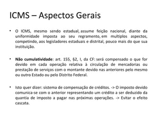 ICMS – Aspectos Gerais
• O ICMS, mesmo sendo estadual, assume feição nacional, diante da
uniformidade imposta ao seu regramento, em multiplos aspectos,
competindo, aos legisladores estaduais e distrital, pouco mais do que sua
instituição.
• Não cumulatividade: art. 155, §2, I, da CF: será compensado o que for
devido em cada operação relativa à circulação de mercadorias ou
prestação de serviços com o montante devido nas anteriores pelo mesmo
ou outro Estado ou pelo Distrito Federal.
• Isto quer dizer: sistema de compensação de créditos. -> O imposto devido
comunica-se com o anterior representando um crédito a ser deduzido da
quantia de imposto a pagar nas próximas operações. -> Evitar o efeito
cascata.
 