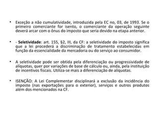 • Exceção a não cumulatividade, introduzida pela EC no, 03, de 1993. Se o
primeiro comerciante for isento, o comerciante da operação seguinte
deverá arcar com o ônus do imposto que seria devido na etapa anterior.
• - Seletividade: art. 155, §2, III, da CF: a seletividade do imposto significa
que a lei procederá a discriminação de tratamento estabelecidas em
função da essencialidade da mercadoria ou do serviço ao consumidor.
• A seletividade pode ser obtida pela diferenciação ou progressividade de
alíquotas, quer por variações de base de cálculo ou, ainda, pela instituição
de incentivos fiscais. Utiliza-se mais a diferenciação de alíquotas.
• ISENÇÃO: A Lei Complementar disciplinará a exclusão da incidência do
imposto (nas exportações para o exterior), serviços e outros produtos
além dos mencionados na CF.
 