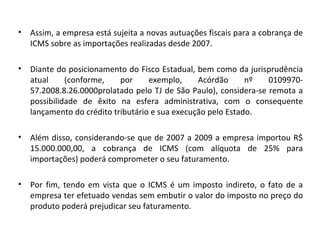 • Assim, a empresa está sujeita a novas autuações fiscais para a cobrança de
ICMS sobre as importações realizadas desde 2007.
• Diante do posicionamento do Fisco Estadual, bem como da jurisprudência
atual (conforme, por exemplo, Acórdão nº 0109970-
57.2008.8.26.0000prolatado pelo TJ de São Paulo), considera-se remota a
possibilidade de êxito na esfera administrativa, com o consequente
lançamento do crédito tributário e sua execução pelo Estado.
• Além disso, considerando-se que de 2007 a 2009 a empresa importou R$
15.000.000,00, a cobrança de ICMS (com alíquota de 25% para
importações) poderá comprometer o seu faturamento.
• Por fim, tendo em vista que o ICMS é um imposto indireto, o fato de a
empresa ter efetuado vendas sem embutir o valor do imposto no preço do
produto poderá prejudicar seu faturamento.
 