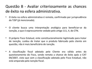 Questão B - Avaliar criteriosamente as chances
de êxito na esfera administrativa.
• O êxito na esfera administrativa é remoto, confirmado por jurisprudência
do TJSP (já mencionada).
• O cliente busca uma interpretação analógica para beneficiar-se da
isenção, o que é expressamente vedado pelo artigo 111, II, do CTN.
• O próprio Fisco Estatual, ente constitucionalmente legitimado para tratar
de isenção, cuidou de tratar que o produto fabricado pelo cliente em
questão, não é mais beneficiário de isenção.
• A classificação fiscal adotada pelo Cliente era válida antes do
questionamento do Fisco, sendo remota a chance de êxito após o CAT
04/2007, visto que com a classificação adotada pelo Fisco Estadual, não
está amparada pela isenção fiscal.
 