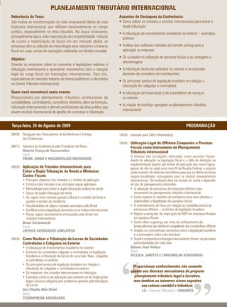 PLANEJAMENTO TRIBUTÁRIO INTERNACIONAL
Relevância do Tema:                                                              Assuntos de Destaques da Conferência:
São muitas as transformações no meio empresarial diante da crise                 • Como utilizar os tratados e acordos internacionais para evitar a
financeira internacional, que refletem inevitavelmente no campo                    dupla tributação
jurídico, especialmente na área tributária. Na busca incessante,                 • A tributação de investimentos brasileiros no exterior – exemplos
principalmente agora, pela manutenção da competitividade, redução                  práticos
de custos e maximização de lucros em um mercado global, as
empresas têm se utilizado de meios legais para reduzirem o impacto               • Análise dos melhores métodos de transfer pricing para a
fiscal em suas contas de operações realizadas em âmbito mundial.                   aplicação na empresa

Objetivo:                                                                        • Os cuidados na utilização de paraísos fiscais e as vantagens e
                                                                                   desvantagens
Orientar as empresas sobre os conceitos e legislações relativas à
tributação internacional e apresentar mecanismos para a redução                  • A tributação de lucros auferidos no exterior e as recentes
legal da carga fiscal em transações internacionais. Para isto,                     decisões de conselhos de contribuintes
especialistas do mercado tratarão de temas polêmicos e discutidos
                                                                                 • Os principais pontos da legislação brasileira em relação à
no Direito Tributário Internacional.
                                                                                   tributação de coligadas e controladas
Quem você encontrará neste evento:                                               • A tributação de importação e de prestadores de serviços
Responsáveis por planejamento tributário, profissionais de                         no exterior
contabilidade, controladoria, consultoria tributária, além de finanças,
                                                                                 • A criação de holdings agregada ao planejamento tributário
tributação internacionais e demais profissionais da área jurídica que
                                                                                   internacional
atuam na área internacional de gestão de contratos e tributação.


Terça-feira, 25 de Agosto de 2009                                                                                                    PROGRAMAÇÃO
08h00 Recepção dos Participantes da Conferência e Entrega                        10h30 Intervalo para Café e Networking
      das Credenciais
                                                                                 10h45 Utilização Legal de Offshore Companies e Paraísos
08h15 Abertura da Conferência pelo Presidente de Mesa                                    Fiscais como Instrumento de Planejamento
      Roberto França de Vasconcellos                                                     Tributário Internacional
      Sócio                                                                              O alcance das jurisdições elencadas como paraísos fiscais:
      VIEIRA, DRIGO E VASCONCELLOS ADVOGADOS                                             diante da alteração na legislação fiscal e a falta de definição na
                                                                                         regulamentação quanto aos limites de aplicação das novas regras,
08h30 Aplicação de Tratados Internacionais para                                          apesar de não ter saído uma nova IN da Receita Federal, o assunto
        Evitar a Dupla Tributação da Renda e Minimizar                                   ainda é atual e de extrema importância para que se definir de forma
        Custos Fiscais                                                                   segura localidades estrangeiras para se realizar planejamentos
        • Principais objetivos dos tratados e o âmbito de aplicação                      internacionais. Tal avaliação deve ser levada em conta a depender
        • Estrutura dos tratados e as principais regras aplicáveis                       do tipo de planejamento pretendido.
        • Metodologia para evitar a dupla tributação jurídica da renda                   • A utilização de estruturas de empresas offshore para
        • Casos de dupla-tributação da renda                                                incremento do planejamento tributário internacional
        • As regras mais comuns quando o Brasil é o estado de fonte e                    • Como superar os desafios de esclarecer para seus clientes e
          quando é estado da residência                                                     stakeholders a legalidade dos paraísos fiscais
        • Peculiaridades de alguns tratados assinados pelo Brasil                        • O entendimento do Fisco em relação ao estabelecimento de
        • Conflitos entre a legislação doméstica e os trados internacionais                 estruturas offshore – os limites da legislação brasileira
        • Novas regras recentemente introduzidas pelo Brasil nos                         • Regras e exceções de majoração de IRRF em empresas fixadas
          tratados internacionais                                                           em paraísos fiscais
        Bruno Carramaschi                                                                • Como obter segurança por meio do conhecimento de
        Sócio                                                                               jurisprudências que declaram a legalidade das companhias offshore
        LEFOSSE ADVOGADOS LINKLATERS                                                     • Analise as controvérsias existentes entre a legislação brasileira
                                                                                            e a estrangeira sobre esta estrutura
09h30 Como Realizar a Tributação de Lucros de Sociedades                                 • Quadro comparativo e listagem dos paraísos fiscais: as principais
        Controladas e Coligadas no Exterior                                                 particularidades de cada país
        • A tributação de investimentos brasileiros no exterior                          Rúbens José Velloza
        • Conceito de sociedades coligadas e controladas na legislação                   Sócio
          brasileira e a tributação de lucros de sucursais, filiais, coligadas           VELLOZA, GIROTTO E LINDENBOJM ADVOGADOS
          e controladas no exterior




                                                                                  “
        • Os principais pontos da legislação brasileira em relação à
          tributação de coligadas e controladas no exterior
                                                                                          Proporcionou conhecimentos não somente
        • Os impactos dos tratados internacionais na tributação                          quanto aos diversos mecanismos de preparar
        • Exemplos práticos de aplicação para prevenir-se de implicações                   planejamento tributário legal e lucrativo,
          legais e buscar soluções para problemas gerados pela tributação                  mas também os inúmeros riscos expostos
          de lucros                                                                            nas rotinas contábil e tributária.
        Ana Cláudia Akie Utumi                                                                   I.G. – Gerente TRibutário – SAMARCO
        Sócia
        TOZZINIFREIRE ADVOGADOS
 