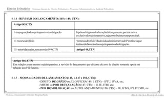 Direito Tributário -    Normas Gerais do Direito Tributário e Processo Administrativo e Judicial Tributário



     8.1.4 - REVISÃO DO LANÇAMENTO (145 e 149, CTN):

       Artigo145,CTN

       I–impugnaçãodosujeitopassivodaobrigação                       hipóteselitigiosadealteraçãodolançamento,poriniciativa
                                                                     exclusivadosujeitopassivo,sejacontribuinteouresponsável.
       II–recursodeofício                                            “remessadeofício”dadecisãoadministrativade1ªinstânciaque
                                                                     tenhasidofavorávelaosujeitopassivodaobrigação.
       III–autoridadeadm,noscasosdo149,CTN                           Artigo149,CTN



       Artigo 146, CTN
       Em relação a um mesmo sujeito passivo, a revisão do lançamento que decorra de erro de direito somente opera em
       relação aos FG futuros.


     8.1.5 – MODALIDADES DE LANÇAMENTO (149, I, 147 e 150, CTN):
                       - DIRETO, DE OFÍCIO ou EX OFFICIO (149, I, CTN) – IPTU, IPVA, etc;
                       - MISTO ou POR DECLARAÇÃO (147, CTN) – II, IE, ITBI, etc;
                       - POR HOMOLOGAÇÃO ou AUTOLANÇAMENTO (150, CTN) – IR, ICMS, IPI, ITCMD, etc.
             __________________________________________________________________________________________
Professor Raimundo Antonio Ibiapina Neto                                                                             i bi a p i na j u s .bl ogs p ot .c om .b
 