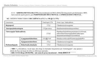 Direito Tributário -   Normas Gerais do Direito Tributário e Processo Administrativo e Judicial Tributário




          8.1.6 – ARBITRAMENTO (148, CTN): desconsideração da DECLARAÇÃO (lançamento por declaração e IRPJ-
          lucro real) do sujeito passivo, por INIDONEIDADE DOCUMENTAL ou OMISSÃO DOCUMENTAL.

    8.2. CRÉDITO TRIBUTÁRIO E DECADÊNCIA (173, I ou 150, § 4º, CTN):

   Lançamento                                                  Fund.legal–CTN          Termo“aquo”dadecadência

   Regrageral                                                         173,I            1ºdiadoexercícioseguinte
   Antecipaçãodacontagem                                       173,par.único           Datadoatotendentealançarotributo
   “Interrupção”dadecadência                                                           Datadaanulaçãodolançamentoporvicioformal,
                                                                      173,II           enãosefalaeminterrupçãodadecadênciapor
                                                                                       lançamentoaniladoporvíciomaterial.
                          C/pagamentodotributo                 155,§§1ºE4º             DatadaocorrênciadoFG(antecipaçãodoPG)
                          S/pagamentodotributo                        173,I            1ºdiadoexercícioseguinte
   Porhomologação         Dolo,fraude,simulação                       173,I            1ºdiadoexercícioseguinte

           - OBS: “...a decadência, via de regra, não atinge os chamados lançamentos por homologação”, mas apenas o
           direito do fisco de lançar de ofício as diferenças apuradas.
           - OBS: O STJ (Resp 638.962/PR) – não soma de prazo decadencial – TESE DOS 5 + 5
              __________________________________________________________________________________________ s .bl ogs p ot .c om .b
Professor Raimundo Antonio Ibiapina Neto                                                                    i bi a p i na j u
 