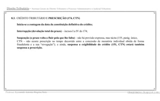 Direito Tributário -   Normas Gerais do Direito Tributário e Processo Administrativo e Judicial Tributário



    8.3. CRÉDITO TRIBUTÁRIO E PRESCRIÇÃO (174, CTN)

         Inicia-se a contagem da data da constituição definitiva do crédito;

         Interrupção (devolução total do prazo) – incisos I a IV do 174;

         Suspenção (o prazo volta a fluir pela que lhe falta) – não há previsão expressa, mas tácita (155, parág. único,
         CTN – não ocorre prescrição no tempo decorrido entre a concessão de moratória individual obtida de forma
         fraudulenta e a sua “revogação”); e ainda, suspensa a exigibilidade do crédito (151, CTN) estará também
         suspensa a prescrição.




              __________________________________________________________________________________________ s .bl ogs p ot .c om .b
Professor Raimundo Antonio Ibiapina Neto                                                       i bi a p i na j u
 