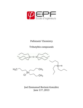  
	
  
	
  
	
  
	
  
	
  
	
  
	
  
	
  
Pollutants'	
  Chemistry	
  
	
  
Tributyltin	
  compounds	
  
	
  
	
  
	
  
	
  
	
  
	
  
	
  
	
  
	
  
	
  
	
  
	
  
	
  
Joel	
  Emmanuel	
  Bortoni-­‐González	
  
June	
  11th,	
  2013	
  
	
  
	
  
 