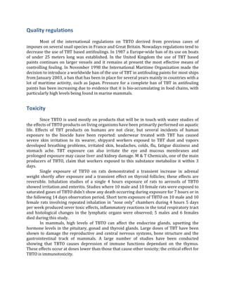 Quality	
  regulations	
  
	
  
	
   Most	
   of	
   the	
   international	
   regulations	
   on	
   TBTO	
   derived	
   from	
   previous	
   cases	
   of	
  
imposex	
  on	
  several	
  snail	
  species	
  in	
  France	
  and	
  Great	
  Britain.	
  Nowadays	
  regulations	
  tend	
  to	
  
decrease	
  the	
  use	
  of	
  TBT	
  based	
  antifoulings.	
  In	
  1987	
  a	
  Europe-­‐wide	
  ban	
  of	
  its	
  use	
  on	
  boats	
  
of	
   under	
   25	
   meters	
   long	
   was	
   established.	
   In	
   the	
   United	
   Kingdom	
   the	
   use	
   of	
   TBT	
   based	
  
paints	
  continues	
  on	
  larger	
  vessels	
  and	
  it	
  remains	
  at	
  present	
  the	
  most	
  effective	
  means	
  of	
  
controlling	
  fouling.	
  In	
  November	
  1998	
  the	
  International	
  Maritime	
  Organization	
  made	
  the	
  
decision	
  to	
  introduce	
  a	
  worldwide	
  ban	
  of	
  the	
  use	
  of	
  TBT	
  in	
  antifouling	
  paints	
  for	
  most	
  ships	
  
from	
  January	
  2003,	
  a	
  ban	
  that	
  has	
  been	
  in	
  place	
  for	
  several	
  years	
  mainly	
  in	
  countries	
  with	
  a	
  
lot	
  of	
  maritime	
  activity,	
  such	
  as	
  Japan.	
  Pressure	
  for	
  a	
  complete	
  ban	
  of	
  TBT	
  in	
  antifouling	
  
paints	
  has	
  been	
  increasing	
  due	
  to	
  evidence	
  that	
  it	
  is	
  bio-­‐accumulating	
  in	
  food	
  chains,	
  with	
  
particularly	
  high	
  levels	
  being	
  found	
  in	
  marine	
  mammals.	
  
Toxicity	
  
	
  
	
   Since	
  TBTO	
  is	
  used	
  mostly	
  on	
  products	
  that	
  will	
  be	
  in	
  touch	
  with	
  water	
  studies	
  of	
  
the	
  effects	
  of	
  TBTO	
  products	
  on	
  living	
  organisms	
  have	
  been	
  primarily	
  performed	
  on	
  aquatic	
  
life.	
   Effects	
   of	
   TBT	
   products	
   on	
   humans	
   are	
   not	
   clear,	
   but	
   several	
   incidents	
   of	
   human	
  
exposure	
   to	
   the	
   biocide	
   have	
   been	
   reported:	
   underwear	
   treated	
   with	
   TBT	
   has	
   caused	
  
severe	
   skin	
   irritation	
   to	
   its	
   wearer,	
   shipyard	
   workers	
   exposed	
   to	
   TBT	
   dust	
   and	
   vapors	
  
developed	
  breathing	
  problems,	
  irritated	
  skin,	
  headaches,	
  colds,	
  flu,	
  fatigue	
  dizziness	
  and	
  
stomach	
   ache.	
   TBT	
   exposure	
   can	
   also	
   irritate	
   the	
   eye	
   and	
   mucous	
   membranes	
   and	
  
prolonged	
  exposure	
  may	
  cause	
  liver	
  and	
  kidney	
  damage.	
  M	
  &	
  T	
  Chemicals,	
  one	
  of	
  the	
  main	
  
producers	
  of	
  TBTO,	
  claim	
  that	
  workers	
  exposed	
  to	
  this	
  substance	
  metabolize	
  it	
  within	
  3	
  
days.	
  
	
   Single	
   exposure	
   of	
   TBTO	
   on	
   rats	
   demonstrated	
   a	
   transient	
   increase	
   in	
   adrenal	
  
weight	
  shortly	
  after	
  exposure	
  and	
  a	
  transient	
  effect	
  on	
  thyroid	
  follicles;	
  these	
  effects	
  are	
  
reversible.	
   Inhalation	
   studies	
   of	
   a	
   single	
   4	
   hours	
   exposure	
   of	
   rats	
   to	
   aerosols	
   of	
   TBTO	
  
showed	
  irritation	
  and	
  enteritis.	
  Studies	
  where	
  10	
  male	
  and	
  10	
  female	
  rats	
  were	
  exposed	
  to	
  
saturated	
  gases	
  of	
  TBTO	
  didn't	
  show	
  any	
  death	
  occurring	
  during	
  exposure	
  for	
  7	
  hours	
  or	
  in	
  
the	
  following	
  14	
  days	
  observation	
  period.	
  Short	
  term	
  exposure	
  of	
  TBTO	
  on	
  10	
  male	
  and	
  10	
  
female	
  rats	
  involving	
  repeated	
  inhalation	
  in	
  "nose	
  only"	
  chambers	
  during	
  4	
  hours	
  5	
  days	
  
per	
  week	
  produced	
  sever	
  toxic	
  effects,	
  inflammatory	
  reactions	
  in	
  the	
  total	
  respiratory	
  tract	
  
and	
  histological	
  changes	
  in	
  the	
  lymphatic	
  organs	
  were	
  observed;	
  5	
  males	
  and	
  6	
  females	
  
died	
  during	
  this	
  study.	
  
	
   In	
   mammals,	
   high	
   levels	
   of	
   TBTO	
   can	
   affect	
   the	
   endocrine	
   glands,	
   upsetting	
   the	
  
hormone	
  levels	
  in	
  the	
  pituitary,	
  gonad	
  and	
  thyroid	
  glands.	
  Large	
  doses	
  of	
  TBT	
  have	
  been	
  
shown	
  to	
  damage	
  the	
  reproductive	
  and	
  central	
  nervous	
  systems,	
  bone	
  structure	
  and	
  the	
  
gastrointestinal	
   track	
   of	
   mammals.	
   A	
   large	
   number	
   of	
   studies	
   have	
   been	
   conducted	
  
showing	
   that	
   TBTO	
   causes	
   depression	
   of	
   immune	
   functions	
   dependant	
   on	
   the	
   thymus.	
  
These	
  effects	
  occur	
  at	
  doses	
  lower	
  than	
  those	
  that	
  cause	
  other	
  toxicity;	
  the	
  critical	
  effect	
  for	
  
TBTO	
  is	
  immunotoxicity.	
  
 