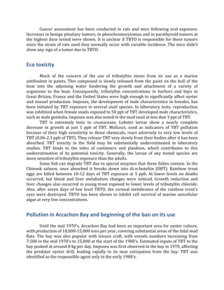   Cancer	
   assessment	
   has	
   been	
   conducted	
   in	
   rats	
   and	
   mice	
   following	
   oral	
   exposure.	
  
Increases	
  in	
  benign	
  pituitary	
  tumors,	
  in	
  pheochromocytomas	
  and	
  in	
  parathyroid	
  tumors	
  at	
  
the	
  highest	
  dose	
  tested	
  were	
  shown.	
  It	
  is	
  unclear	
  if	
  TBTO	
  is	
  responsible	
  for	
  these	
  tumors	
  
since	
  the	
  strain	
  of	
  rats	
  used	
  they	
  normally	
  occur	
  with	
  variable	
  incidence.	
  The	
  mice	
  didn't	
  
show	
  any	
  sign	
  of	
  a	
  tumor	
  due	
  to	
  TBTO.	
  	
  
Eco	
  toxicity	
  
	
  
	
   Much	
   of	
   the	
   concern	
   of	
   the	
   use	
   of	
   tributyltin	
   stems	
   from	
   its	
   use	
   as	
   a	
   marine	
  
antifoulent	
  in	
  paints.	
  This	
  compound	
  is	
  slowly	
  released	
  from	
  the	
  paint	
  on	
  the	
  hull	
  of	
  the	
  
boat	
   into	
   the	
   adjoining	
   water	
   hindering	
   the	
   growth	
   and	
   attachment	
   of	
   a	
   variety	
   of	
  
organisms	
   to	
   the	
   boat.	
   Consequently,	
   tributyltin	
   concentrations	
   in	
   harbors	
   and	
   bays	
   in	
  
Great	
  Britain,	
  France	
  and	
  the	
  United	
  States	
  were	
  high	
  enough	
  to	
  significantly	
  affect	
  oyster	
  
and	
  mussel	
  production.	
  Imposex,	
  the	
  development	
  of	
  male	
  characteristics	
  in	
  females,	
  has	
  
been	
  initiated	
  by	
  TBT	
  exposure	
  in	
  several	
  snail	
  species.	
  In	
  laboratory	
  tests,	
  reproduction	
  
was	
  inhibited	
  when	
  female	
  snails	
  exposed	
  to	
  50	
  ppt	
  of	
  TBT	
  developed	
  male	
  characteristics,	
  
such	
  as	
  male	
  genitalia.	
  Imposex	
  was	
  also	
  noted	
  in	
  the	
  mud	
  snail	
  at	
  less	
  that	
  3	
  ppt	
  of	
  TBT.	
  
	
   TBT	
   is	
   extremely	
   toxic	
   to	
   crustaceans.	
   Lobster	
   larvae	
   show	
   a	
   nearly	
   complete	
  
decrease	
   in	
   growth	
   at	
   just	
   1	
   ppb	
   of	
   TBT.	
   Molluscs,	
   used	
   as	
   indicators	
   of	
   TBT	
   pollution	
  
because	
  of	
  their	
  high	
  sensitivity	
  to	
  those	
  chemicals,	
  react	
  adversely	
  to	
  very	
  low	
  levels	
  of	
  
TBT	
  (0.06-­‐2.3	
  ppb	
  of	
  TBT).	
  They	
  release	
  TBT	
  very	
  slowly	
  from	
  their	
  bodies	
  after	
  it	
  has	
  been	
  
absorbed.	
   TBT	
   toxicity	
   in	
   the	
   field	
   may	
   be	
   substantially	
   underestimated	
   in	
   laboratory	
  
studies.	
   TBT	
   binds	
   to	
   the	
   sides	
   of	
   containers	
   and	
   plankton,	
   which	
   contributes	
   to	
   this	
  
underestimation	
   of	
   its	
   potential	
   toxicity.	
   Generally,	
   the	
   larvae	
   of	
   any	
   tested	
   species	
   are	
  
more	
  sensitive	
  of	
  tributyltin	
  exposure	
  than	
  the	
  adults.	
  
	
   Some	
  fish	
  can	
  degrade	
  TBT	
  due	
  to	
  special	
  enzymes	
  that	
  these	
  fishes	
  contain.	
  In	
  the	
  
Chinook	
   salmon,	
   once	
   absorbed	
   it	
   breaks	
   down	
   into	
   di-­‐n-­‐butyltin	
   (DBT).	
   Rainbow	
   trout	
  
eggs	
  are	
  killed	
  between	
  10-­‐12	
  days	
  of	
  TBT	
  exposure	
  at	
  5	
  ppb.	
  At	
  lower	
  levels	
  no	
  deaths	
  
occurred,	
   but	
   blood	
   and	
   liver	
   metabolism	
   changes	
   were	
   noticed.	
   Growth	
   reduction	
   and	
  
liver	
  changes	
  also	
  occurred	
  in	
  young	
  trout	
  exposed	
  to	
  lower	
  levels	
  of	
  tributyltin	
  chloride.	
  
Also,	
  after	
  seven	
  days	
  of	
  low	
  level	
  TBTO,	
  the	
  corneal	
  membranes	
  of	
  the	
  rainbow	
  trout's	
  
eyes	
  were	
  destroyed.	
  TBTO	
  has	
  been	
  shown	
  to	
  inhibit	
  cell	
  survival	
  of	
  marine	
  unicellular	
  
algae	
  at	
  very	
  low	
  concentrations.	
  
Pollution	
  in	
  Arcachon	
  Bay	
  and	
  beginning	
  of	
  the	
  ban	
  on	
  its	
  use	
  
	
  
	
   Until	
  the	
  mid	
  1970's,	
  Arcachon	
  Bay	
  had	
  been	
  an	
  important	
  area	
  for	
  oyster	
  culture,	
  
with	
  production	
  of	
  10,000-­‐15,000	
  tons	
  per	
  year,	
  covering	
  substantial	
  areas	
  of	
  the	
  tidal	
  mud	
  
flats.	
  The	
  bay	
  was	
  also	
  popular	
  with	
  leisure	
  craft,	
  with	
  vessels	
  numbers	
  increasing	
  from	
  
7,500	
  in	
  the	
  mid	
  1970's	
  to	
  15,000	
  at	
  the	
  start	
  of	
  the	
  1980's.	
  Estimated	
  inputs	
  of	
  TBT	
  to	
  the	
  
bay	
  peaked	
  at	
  around	
  8	
  kg	
  per	
  day.	
  Imposex	
  was	
  first	
  observed	
  in	
  the	
  bay	
  in	
  1970,	
  affecting	
  
the	
   predator	
   oyster	
   drill,	
   leading	
   rapidly	
   to	
   its	
   near	
   extirpation	
   from	
   the	
   bay.	
   TBT	
   was	
  
identified	
  as	
  the	
  responsible	
  agent	
  only	
  in	
  the	
  early	
  1980's.	
  
 
