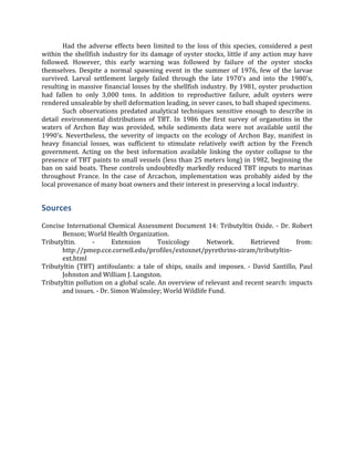   Had	
  the	
  adverse	
  effects	
  been	
  limited	
  to	
  the	
  loss	
  of	
  this	
  species,	
  considered	
  a	
  pest	
  
within	
  the	
  shellfish	
  industry	
  for	
  its	
  damage	
  of	
  oyster	
  stocks,	
  little	
  if	
  any	
  action	
  may	
  have	
  
followed.	
   However,	
   this	
   early	
   warning	
   was	
   followed	
   by	
   failure	
   of	
   the	
   oyster	
   stocks	
  
themselves.	
   Despite	
   a	
   normal	
   spawning	
   event	
   in	
   the	
   summer	
   of	
   1976,	
   few	
   of	
   the	
   larvae	
  
survived.	
   Larval	
   settlement	
   largely	
   failed	
   through	
   the	
   late	
   1970's	
   and	
   into	
   the	
   1980's,	
  
resulting	
  in	
  massive	
  financial	
  losses	
  by	
  the	
  shellfish	
  industry.	
  By	
  1981,	
  oyster	
  production	
  
had	
   fallen	
   to	
   only	
   3,000	
   tons.	
   In	
   addition	
   to	
   reproductive	
   failure,	
   adult	
   oysters	
   were	
  
rendered	
  unsaleable	
  by	
  shell	
  deformation	
  leading,	
  in	
  sever	
  cases,	
  to	
  ball	
  shaped	
  specimens.	
  	
  
	
   Such	
   observations	
   predated	
   analytical	
   techniques	
   sensitive	
   enough	
   to	
   describe	
   in	
  
detail	
   environmental	
   distributions	
   of	
   TBT.	
   In	
   1986	
   the	
   first	
   survey	
   of	
   organotins	
   in	
   the	
  
waters	
   of	
   Archon	
   Bay	
   was	
   provided,	
   while	
   sediments	
   data	
   were	
   not	
   available	
   until	
   the	
  
1990's.	
   Nevertheless,	
   the	
   severity	
   of	
   impacts	
   on	
   the	
   ecology	
   of	
   Archon	
   Bay,	
   manifest	
   in	
  
heavy	
   financial	
   losses,	
   was	
   sufficient	
   to	
   stimulate	
   relatively	
   swift	
   action	
   by	
   the	
   French	
  
government.	
   Acting	
   on	
   the	
   best	
   information	
   available	
   linking	
   the	
   oyster	
   collapse	
   to	
   the	
  
presence	
  of	
  TBT	
  paints	
  to	
  small	
  vessels	
  (less	
  than	
  25	
  meters	
  long)	
  in	
  1982,	
  beginning	
  the	
  
ban	
  on	
  said	
  boats.	
  These	
  controls	
  undoubtedly	
  markedly	
  reduced	
  TBT	
  inputs	
  to	
  marinas	
  
throughout	
   France.	
   In	
   the	
   case	
   of	
   Arcachon,	
   implementation	
   was	
   probably	
   aided	
   by	
   the	
  
local	
  provenance	
  of	
  many	
  boat	
  owners	
  and	
  their	
  interest	
  in	
  preserving	
  a	
  local	
  industry.	
  	
  
Sources	
  
	
  
Concise	
  International	
  Chemical	
  Assessment	
  Document	
  14:	
  Tributyltin	
  Oxide.	
  -­‐	
  Dr.	
  Robert	
  
Benson;	
  World	
  Health	
  Organization.	
  
Tributyltin.	
   -­‐	
   Extension	
   Toxicology	
   Network.	
   Retrieved	
   from:	
  
http://pmep.cce.cornell.edu/profiles/extoxnet/pyrethrins-­‐ziram/tributyltin-­‐
ext.html	
  	
  
Tributyltin	
   (TBT)	
   antifoulants:	
   a	
   tale	
   of	
   ships,	
   snails	
   and	
   imposex.	
   -­‐	
   David	
   Santillo,	
   Paul	
  
Johnston	
  and	
  William	
  J.	
  Langston.	
  
Tributyltin	
  pollution	
  on	
  a	
  global	
  scale.	
  An	
  overview	
  of	
  relevant	
  and	
  recent	
  search:	
  impacts	
  
and	
  issues.	
  -­‐	
  Dr.	
  Simon	
  Walmsley;	
  World	
  Wildlife	
  Fund.	
  
 
