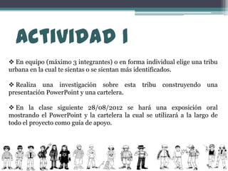 Actividad 1
 En equipo (máximo 3 integrantes) o en forma individual elige una tribu
urbana en la cual te sientas o se sientan más identificados.

 Realiza una investigación sobre esta        tribu   construyendo   una
presentación PowerPoint y una cartelera.

 En la clase siguiente 28/08/2012 se hará una exposición oral
mostrando el PowerPoint y la cartelera la cual se utilizará a la largo de
todo el proyecto como guía de apoyo.
 