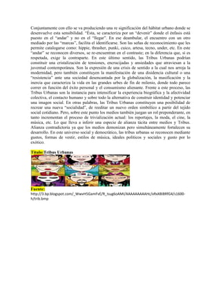 Conjuntamente con ello se va produciendo una re significación del hábitat urbano donde se
desenvuelve esta sensibilidad. “Ésta, se caracteriza por un “devenir” donde el énfasis está
puesto en el “andar” y no en el “llegar”. En ese deambular, el encuentro con un otro
mediado por las “marcas”, facilita el identificarse. Son las señas de reconocimiento que les
permite catalogarse como: hippie, thrasher, punki, cuico, artesa, tecno, under, etc. En este
“andar” se reconocen diversos, se re-encuentran en el contraste; en la diferencia que, si es
respetada, exige la contraparte. En este último sentido, las Tribus Urbanas podrían
constituir una cristalización de tensiones, encrucijadas y ansiedades que atraviesan a la
juventud contemporánea. Son la expresión de una crisis de sentido a la cual nos arroja la
modernidad, pero también constituyen la manifestación de una disidencia cultural o una
“resistencia” ante una sociedad desencantada por la globalización, la masificación y la
inercia que caracteriza la vida en las grandes urbes de fin de milenio, donde todo parece
correr en función del éxito personal y el consumismo alienante. Frente a este proceso, las
Tribus Urbanas son la instancia para intensificar la experiencia biográfica y la afectividad
colectiva, el contacto humano y sobre todo la alternativa de construir identidad y potenciar
una imagen social. En otras palabras, las Tribus Urbanas constituyen una posibilidad de
recrear una nueva “socialidad”, de reeditar un nuevo orden simbólico a partir del tejido
social cotidiano. Pero, sobre este punto los medios también juegan un rol preponderante, en
tanto incrementan el proceso de trivialización actual: los reportajes, la moda, el cine, la
música, etc. Lo que lleva a inferir una especie de alianza tácita entre medios y Tribus.
Alianza contradictoria ya que los medios demonizan pero simultáneamente fortalecen su
desarrollo. En este universo social y democrático, las tribus urbanas se reconocen mediante
gustos, formas de vestir, estilos de música, ideales políticos y sociales y gusto por lo
exótico.
Titulo:Tribus Urbanas
Fuente:
http://3.bp.blogspot.com/_WwvH5GamFvE/R_Isug6oAMI/AAAAAAAAAHc/xRxX8iBRfG4/s1600-
h/trib.bmp
 