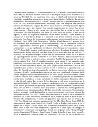 a algunos serios accidentes. El skate fue eliminado de la existencia. Productores como Vita
Pakt y Makaha perdieron enormes cantidades de dinero por cancelaciones de órdenes en la
época de Navidad. En los siguientes ocho años, el skateboard permaneció bastante
escondido, mostrándose solamente en áreas como Santa Mónica, California. Durante este
período Larry Stevenson inventó el kick tail y trató de resucitar al skateboard pero no tuvo
éxito. En 1970, un surfer llamado Frank Nasworthy visitó a un amigo en una fábrica de
plásticos en Purcellville, Virginia. La fábrica hacía ruedas de uretano para Roller Sports,
una cadena de lugares para patinar. Este material aseguraba que los patines iban a tener
mejor tracción y Frank se dio cuenta que estas ruedan iban a encajar en sus Hobie
Skateboards. Decidió desarrollar una rueda de skate hecha de uretano. Como era de
esperan, el andar era magnífico comparado con las ruedas de arcilla. Frank promovió el
producto en el área de San Diego, y se encontró en un primer momento con una fuerte
resistencia. Con el pasar del tiempo, estas ruedas ganaron una continua difusión a través de
California. Hacia 1973, Frank Nasworthy’s Cadiallac Wheels lanzaron el segundo boom
del skateboard. Los productores de trucks como Bennet y Tracker comenzaron a fabricar
trucks especialmente diseñados para el skateboarding. Los productores de tablas se
sorprendieron al ver que rápidamente las industria estaba llena de nuevos productos e ideas.
En 1975, Road Rider apareció con los primeros rulemanes, después de décadas de utilizar
bolitas sueltas. Slalom, downhill y el skate freestyle son practicados hoy por millones. El
skate está vivo. El primer skatepark al aire libre fue construido en Florida en 1976. Pronto
fue seguido por miles de otros skateparks en todo Norte América. Apareció el vertical y el
slalom y el freestyle se volvieron menos populares. También la apariencia de los skates
cambió: pasaron de ser de 6 o 7 pulgadas de ancho a ser de más de 8. Esto aseguraba mejor
estabilidad en terrenos verticales. Wes Humpston y Jim Muir lanzaron la primera línea
exitosa de tablas con dibujos. Pronto, casi todos los productores lo hicieron. En 1978 Alan
Gelfand inventó el ollie o no hand´s aerial y movió al skateboard al siguiente nivel. Las
raíces del freestyle se desarrollaron cuando los skaters comenzaron a llevar movimientos
verticales a la calle. La cultura skater comenzó a mezclarse con el punk y la nueva ola de
música. Imágenes de calaveras aparecieron en las tablas gracias a la creatividad de Vernon
Courtland Jonhson de la Corporación Powell. El skateboarding en piletas era enormemente
popular como resultado de la mejor tecnología, los skaters eran capaces de realizar saltos e
ir más allá del coping. Los seguros de los skatepark se volvieron un problema por la
responsabilidad civil. De hecho, los seguros d los skateparks eran tan caros para la mayoría
de los dueños que cerraron sus puertas y comenzaron a aparecer amenazas, intimidaciones.
Hacia fines de 1980 el skateboard murió nuevamente y, una vez más, muchos productores
se enfrentaron con tremendas pérdidas. El skate se escondió nuevamente. Un contingente
hardcore se quedó con el skateboarding y construyeron rampas en terrenos, mientras los
skateparks cerraban. En 1981, Thrasher Magazine empezó a publicar en un esfuerzo de
proveer a los skaters hardcore de información de la escena del skate. A pesar de que se
llevaron cabo competencias, el cambio era pequeño y aun menores eran los premios. En
1982, Tony Hawk ganó su primer campeonato en Del Mar Skate Ranch. Hacia 1983, los
productores de skate como Santa Cruz, Powell Peralta y Tracker comenzaron a ver el
deporte en la mejora. En ese mismo año, Transworld Skateboarding entró en la escena.
Hacia 1984, el vert casi había desaparecido, seguido por el street style. Las “rampas de
lanzamiento” comenzaron a ser populares. Powell creó el primer video “Bones Brigade”
gracias al talento de CR Stecky y Stacy Peralta. El video destacaba al team skater y ayudó a
llevar al skateboard a nuevos niveles de popularidad. Docenas de nuevos productores
 