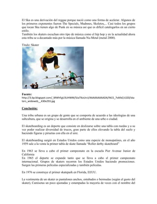 El Ska es una derivación del reggae porque nació como una forma de acelerar. Algunos de
los primeros exponentes fueron The Specials, Madnnes, Skeletos,... Casi todos los grupos
que tocan Ska tienen algo de Punk en su música así que es difícil catalogarlos en un cierto
estilo.
También los skaters escuchan otro tipo de música como el hip hop y en la actualidad ahora
esta tribu se a decantado más por la música llamada Nu-Metal (metal 2000).
Titulo: Skater
Fuente:
http://3.bp.blogspot.com/_MWhFgU3UHWM/SiiaTKoUrcI/AAAAAAAAADA/IN15_7vbfxE/s320/ska
ters_wideweb__430x293.jpg
Conclusión:
Una tribu urbana es un grupo de gente que se comporta de acuerdo a las ideologías de una
subcultura, que se origina y se desarrolla en el ambiente de una urbe o ciudad.
El skateboarding es un deporte que consiste en deslizarse sobre una tabla con ruedas y a su
vez poder realizar diversidad de trucos, gran parte de ellos elevando la tabla del suelo y
haciendo figuras y piruetas con ella en el aire.
El skateboarding surgió en Estados Unidos como una especie de monopatines, en el año
1959 sale a la venta la primer tabla de skate llamada “Roller derby skateboard”
En 1963 se lleva a cabo el primer campeonato en la escuela Pier Avenue Junior de
California
En 1965 el deporte se expande tanto que se lleva a cabo el primer campeonato
internacional. Grupos de skaters recorren los Estados Unidos haciendo promociones.
Surgen las primeras películas especializadas y también películas.
En 1976 se construye el primer skatepark en Florida, EEUU.
La vestimenta de un skater es pantalones anchos, entubados o bermudas (según el gusto del
skater), Camisetas un poco ajustadas y estampadas la mayoría de veces con el nombre del
 