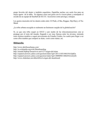 grupo favorito del skater o también esqueletos, Zapatillas anchas con suela liza para un
mejor agarre de la tabla, En algunos casos una gorra con la viscera plana y estampado el
escudo de un equipo de baseball de EE.UU. Accesorios como pircings y tatuajes.
Los gustos musicales de los skaters están entre: El Punk, el Ska, Reggae, Hip-Hop y el Nu-
Metal
¿La tribu urbana escogida es realmente un fenómeno surgido de la globalización?
Si, ya que esta tribu surgió en EEUU y por medio de las telecomunicaciones esta se
propago por el resto del mundo, llegando a ser muy famosa entre los jóvenes, teniendo
estos mismos modelos a seguir provenientes de Estados Unidos, los cuales para llegar a ser
como ellos tendrán que comprar un skate, vestir como skater, etc.
Bibliografía:
http://www.detribusurbanas.com/
http://es.wikipedia.org/wiki/Skateboarding
http://mundo-hiphop.foroactivos.net/t127-origen-del-skate
http://espanol.answers.yahoo.com/question/index?qid=20111105144619AAlabEn
http://espanol.answers.yahoo.com/question/index?qid=20080901180629AA2ZyfG
http://www.slideshare.net/albert42k/el-origen-del-skateboard
 