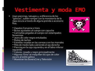 Vestimenta y moda EMO
   Usan piercings, tatuajes y, a diferencia de los
    "góticos", suelen romper con la monotonía de la
    ropa oscura a través de alguna prenda o accesorio
    fluo.
    * Zapatos Converse o Vans
    * Busos ajustados al cuerpo con capucha
    * Camisetas pegadas al cuerpo con estampados
    femeninos
    * Jeans de color negro entubados
    * Riatas de taches
    * Estrellas rosadas en las correas o en los morrales
    * Pelo de medio lado cubriendo el ojo derecho
    * Piercing en la ceja izquierda y en el labio inferior
    izquierdo
    * Colores: rosado y negro principalmente
    * Algunos 'Emo' se maquillan los ojos de color
    oscuro al estilo gótico
    * Muestran los boxersCine y Televisión
 