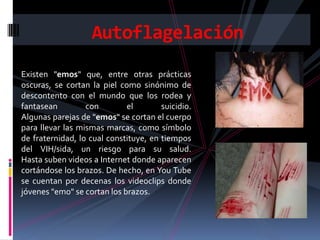 Autoflagelación
Existen "emos" que, entre otras prácticas
oscuras, se cortan la piel como sinónimo de
descontento con el mundo que los rodea y
fantasean         con        el        suicidio.
Algunas parejas de "emos" se cortan el cuerpo
para llevar las mismas marcas, como símbolo
de fraternidad, lo cual constituye, en tiempos
del VIH/sida, un riesgo para su salud.
Hasta suben videos a Internet donde aparecen
cortándose los brazos. De hecho, en You Tube
se cuentan por decenas los videoclips donde
jóvenes "emo" se cortan los brazos.
 
