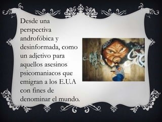 Desde una perspectiva androfóbica y desinformada, como un adjetivo para aquellos asesinos psicomaniacos que emigran a los E.U.A con fines de denominar el mundo.