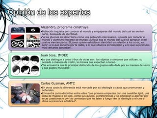 Opinión de los expertos
         Alejandro, programa construye
         •Población inquieta por conocer el mundo y empaparse del mundo del cual se sienten
          parte, búsqueda de identidad.
         •“A los jóvenes los describiría como una población interesante, inquieta por conocer el
          mundo y asimismo hacerse de mundo, aunque sea el mundo del cual se apropian o del
          cual se sienten parte. El joven quiere establecer identidad en relación a los otros, es
          decir, a lo que escucha por la radio, a lo que observa en televisión y a lo que sus círculos
          más cercanos aprueban”.


         Juan Jose, IMDEC
         •Lo que distingue a unas tribus de otras son: los objetos o símbolos que utilizan, su
          peinado o manera de vestir, la música que escuchan o tocan.
         •“Se encuentra que la principal distinción de los grupos está dada por su manera de vestir
          y sus gustos musicales”.




         Carlos Guzman, AMTC
         •En otros casos la diferencia está marcada por su ideología o causa que promueven y
          defienden.
         •Encuentra como distintivo entre ellas "que primero empiezan por una cuestión light, una
          onda de música o de look, como sus gustos, o preferencias y se empiezan a acercar por
          estas cuestiones o por las camisetas que les laten y luego ven la ideología y el cine y
          otras expresiones artísticas”.
 