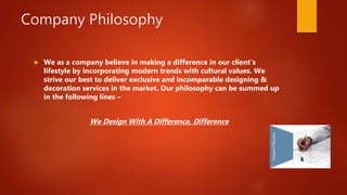 Company Philosophy
 We as a company believe in making a difference in our client's
lifestyle by incorporating modern trends with cultural values. We
strive our best to deliver exclusive and incomparable designing &
decoration services in the market. Our philosophy can be summed up
in the following lines –
We Design With A Difference, Difference
 