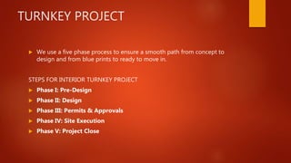 TURNKEY PROJECT
 We use a five phase process to ensure a smooth path from concept to
design and from blue prints to ready to move in.
STEPS FOR INTERIOR TURNKEY PROJECT
 Phase I: Pre-Design
 Phase II: Design
 Phase III: Permits & Approvals
 Phase IV: Site Execution
 Phase V: Project Close
 
