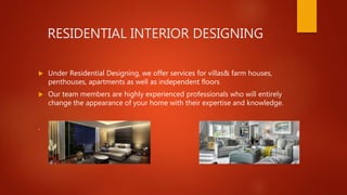 RESIDENTIAL INTERIOR DESIGNING
 Under Residential Designing, we offer services for villas& farm houses,
penthouses, apartments as well as independent floors
 Our team members are highly experienced professionals who will entirely
change the appearance of your home with their expertise and knowledge.
.
 