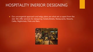 HOSPITALITY INERIOR DESIGNING
 Our uncongenial approach and edgy plans are what set us apart from the
rest. We offer services for designing Hotels,Motels, Restaurants, Resorts,
Cafes, Nightclubs, Pubs and Bars.
 