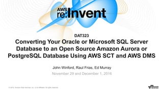 © 2016, Amazon Web Services, Inc. or its Affiliates. All rights reserved.
DAT323
Converting Your Oracle or Microsoft SQL Server
Database to an Open Source Amazon Aurora or
PostgreSQL Database Using AWS SCT and AWS DMS
John Winford, Raul Frias, Ed Murray
November 29 and December 1, 2016
 
