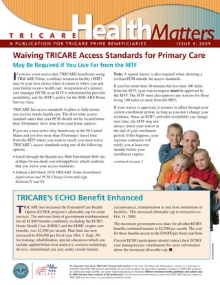 A P U B L I C AT I O N F O R T R I C A R E P R I M E B E N E F I C I A R I E S                                                             ISSUE 4: 2009

 Waiving TRICARE Access Standards for Primary Care
 May Be Required if You Live Far from the MTF
   f you are a non-active duty TRICARE beneﬁciary using                       Note: A signed waiver is also required when choosing a
 I  TRICARE Prime, a military treatment facility (MTF)
 may be your ﬁrst choice when it comes to where you and
                                                                              civilian PCM outside the access standards.
                                                                              If you live more than 30 minutes but less than 100 miles
 your family receive health care. Assignment of a primary
                                                                              from the MTF, your waiver request must be approved by
 care manager (PCM) at an MTF is determined by provider
                                                                              the MTF. The MTF must also approve any waivers for those
 availability and the MTF’s policy for the TRICARE Prime
                                                                              living 100 miles or more from the MTF.
 Service Area.
                                                                              If your waiver is approved, it remains in effect through your
 TRICARE has access standards in place to help ensure
                                                                              current enrollment period, as long as you don’t change your
 you receive timely health care. The drive-time access
                                                                              residence. Since an MTF’s provider availability can change
 standard states that your PCM should not be located more
                                                                              over time, the MTF may not
 than 30 minutes’ drive time from your home address.
                                                                              always renew your waiver at
 If you are a non-active duty beneﬁciary in the 50 United                     the end of your enrollment
 States and you live more than 30 minutes’ travel time                        period. If this happens, your
 from the MTF where you want to enroll, you must waive                        regional contractor will
 TRICARE’s access standards using one of the following                        notify you at least two
 options:                                                                     months before your
                                                                              enrollment expires.
 • Enroll through the Beneﬁciary Web Enrollment Web site
   at https://www.dmdc.osd.mil/appj/bwe/, which conﬁrms                       continued on page 2
   that you waive your access standards.
 • Submit a DD Form 2876 TRICARE Prime Enrollment
   Application and PCM Change Form and sign
   Sections V and VI.



   TRICARE’s ECHO Beneﬁt Enhanced
         RICARE has increased the Extended Care Health                        circumstances, transportation to and from institutions or
   T     Option (ECHO) program’s allowable cap for some
   services. The previous limit of government reimbursement
                                                                              facilities. This increased allowable cap is retroactive to
                                                                              Oct. 14, 2008.
   for all ECHO beneﬁts combined, excluding the ECHO
                                                                              The maximum government cost-share for all other ECHO
   Home Health Care (EHHC) and the EHHC respite care
                                                                              beneﬁts combined remains at $2,500 per month. The cost
   beneﬁts, was $2,500 per month. That limit has now
                                                                              for those beneﬁts accrue to the $36,000 per ﬁscal year limit.
   increased to $36,000 per ﬁscal year (Oct. 1–Sept. 30)
   for training, rehabilitation, special education (which can                 Current ECHO participants should contact their ECHO
   include applied behavioral analysis), assistive technology
                                                                                                                                                                        BU334BES05090




                                                                              case managers/case coordinators for more information
   devices, institutional care and, under certain limited                     about the increased allowable cap. ■


                                    An Important Note about TRICARE Program Information: At the time of printing, this information is current. It is important to
                                    remember that TRICARE policies and beneﬁts are governed by public law and federal regulation. Changes to TRICARE programs
                                    are continually made as public law and/or federal regulation are amended. Military treatment facility guidelines and policies may
                                    be different than those outlined in this publication. For the most recent information, contact your TRICARE regional contractor,
                                    TRICARE Service Center, or local military treatment facility.
 