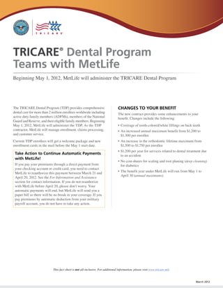 TRICARE Dental Program           ®


Teams with MetLife
Beginning May 1, 2012, MetLife will administer the TRICARE Dental Program




The TRICARE Dental Program (TDP) provides comprehensive                         CHANGES TO YOUR BENEFIT
dental care for more than 2 million enrollees worldwide including               The new contract provides some enhancements to your
active duty family members (ADFMs), members of the National                     benefit. Changes include the following:
Guard and Reserve, and their eligible family members. Beginning
May 1, 2012, MetLife will administer the TDP. As the TDP                        •	 Coverage of tooth-colored/white fillings on back teeth
contractor, MetLife will manage enrollment, claims processing,                  •	 An increased annual maximum benefit from $1,200 to
and customer service.                                                              $1,300 per enrollee
Current TDP enrollees will get a welcome package and new                        •	 An increase in the orthodontic lifetime maximum from
enrollment cards in the mail before the May 1 start date.                          $1,500 to $1,750 per enrollee
                                                                                •	 $1,200 per year for services related to dental treatment due
 Take Action to Continue Automatic Payments                                        to an accident
 with MetLife!
                                                                                •	 No cost-shares for scaling and root planing (deep cleaning)
 If you pay your premiums through a direct payment from                            for diabetics
 your checking account or credit card, you need to contact
                                                                                •	 The benefit year under MetLife will run from May 1 to
 MetLife to reauthorize this payment between March 21 and
                                                                                   April 30 (annual maximums)
 April 20, 2012. See the For Information and Assistance
 section for contact information. If you do not reauthorize
 with MetLife before April 20, please don’t worry. Your
 automatic payments will end, but MetLife will send you a
 paper bill so there will be no break in your coverage. If you
 pay premiums by automatic deduction from your military
 payroll account, you do not have to take any action.




                            This fact sheet is not all-inclusive. For additional information, please visit www.tricare.mil.


                                                                                                                                       March 2012
 
